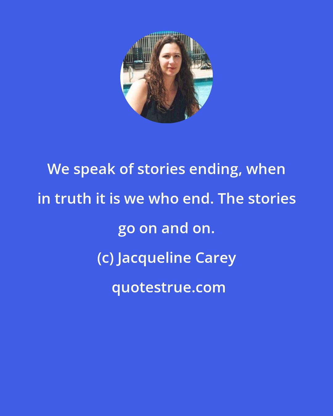 Jacqueline Carey: We speak of stories ending, when in truth it is we who end. The stories go on and on.