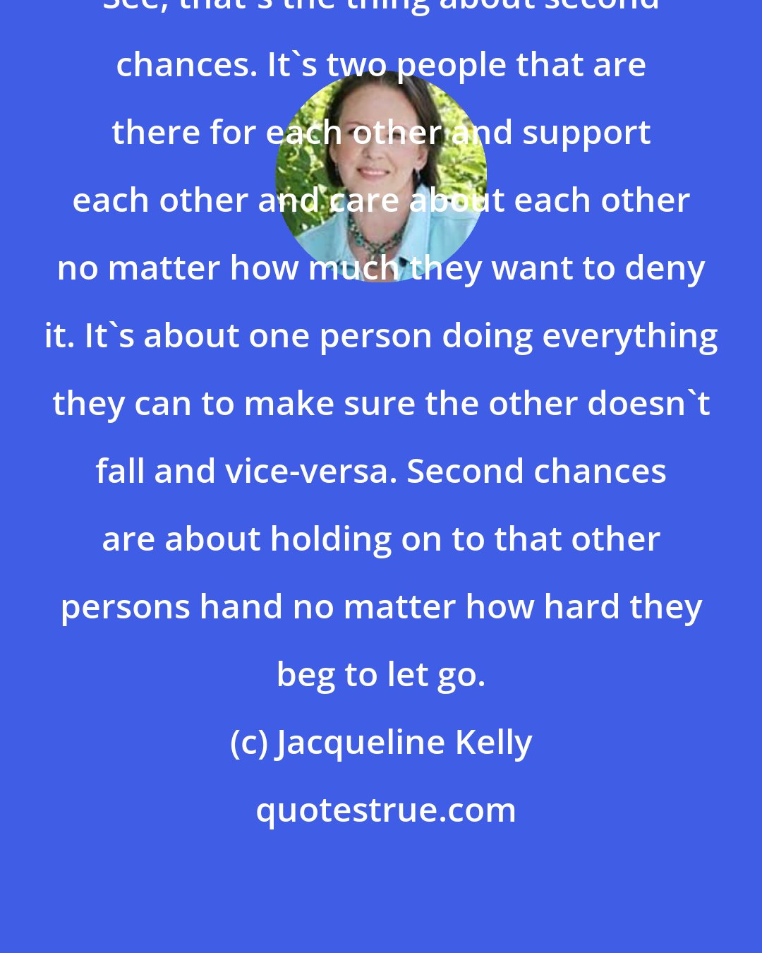 Jacqueline Kelly: See, that's the thing about second chances. It's two people that are there for each other and support each other and care about each other no matter how much they want to deny it. It's about one person doing everything they can to make sure the other doesn't fall and vice-versa. Second chances are about holding on to that other persons hand no matter how hard they beg to let go.