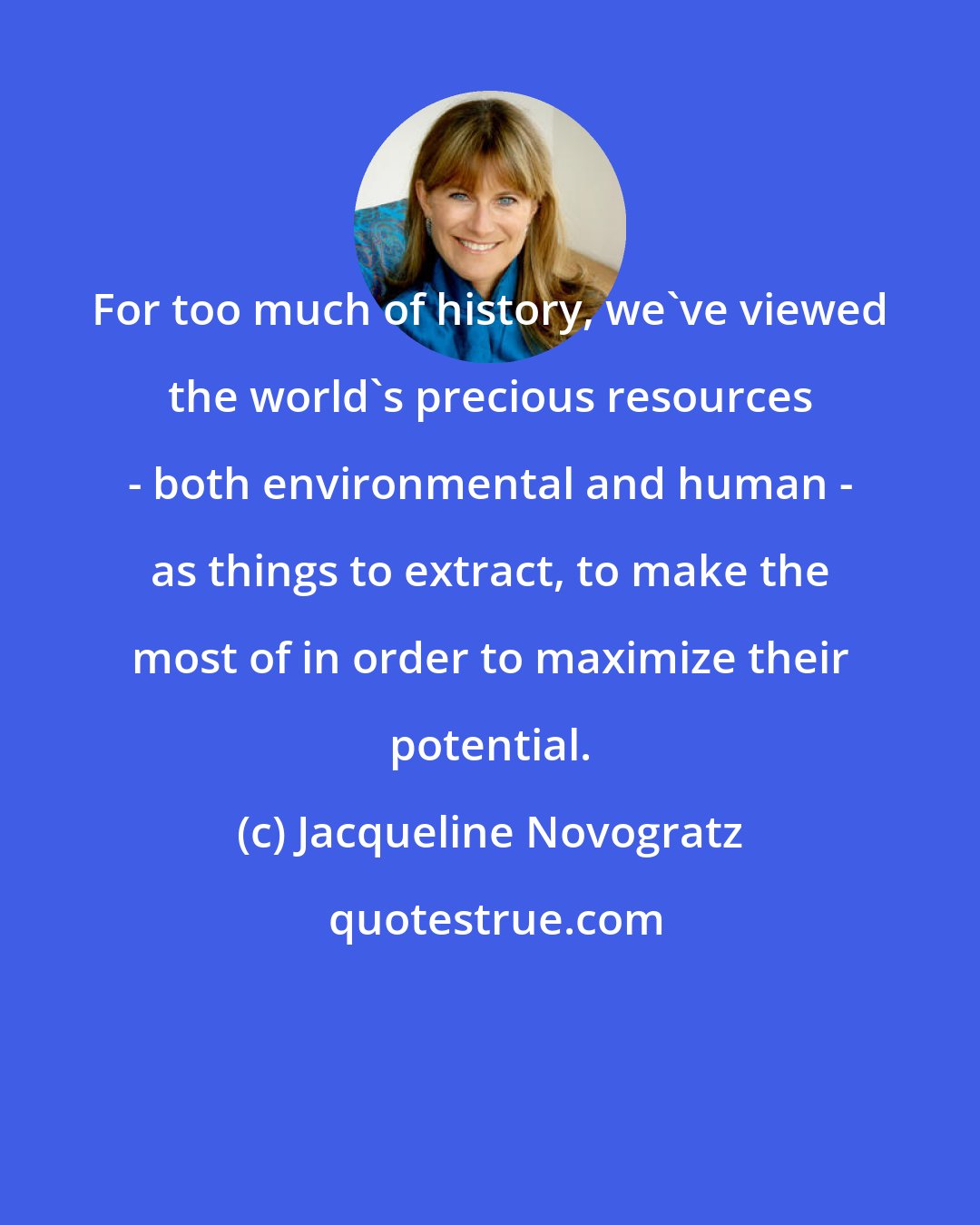 Jacqueline Novogratz: For too much of history, we've viewed the world's precious resources - both environmental and human - as things to extract, to make the most of in order to maximize their potential.