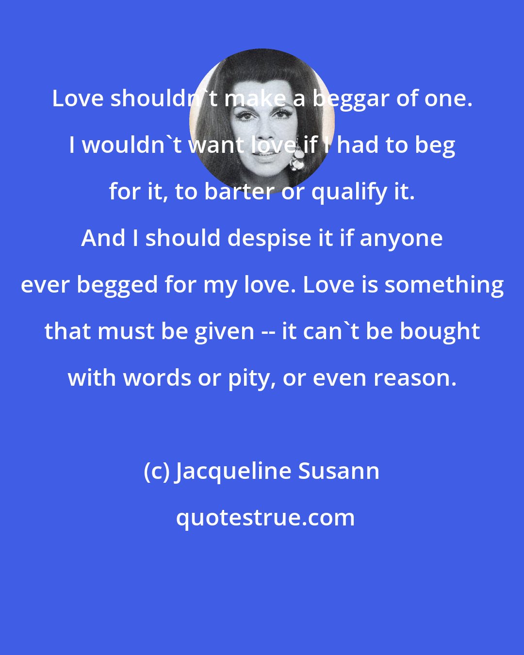 Jacqueline Susann: Love shouldn't make a beggar of one. I wouldn't want love if I had to beg for it, to barter or qualify it. And I should despise it if anyone ever begged for my love. Love is something that must be given -- it can't be bought with words or pity, or even reason.
