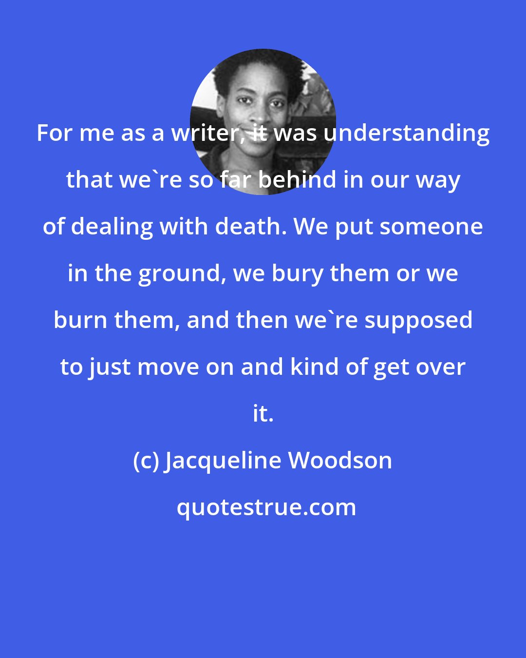Jacqueline Woodson: For me as a writer, it was understanding that we're so far behind in our way of dealing with death. We put someone in the ground, we bury them or we burn them, and then we're supposed to just move on and kind of get over it.