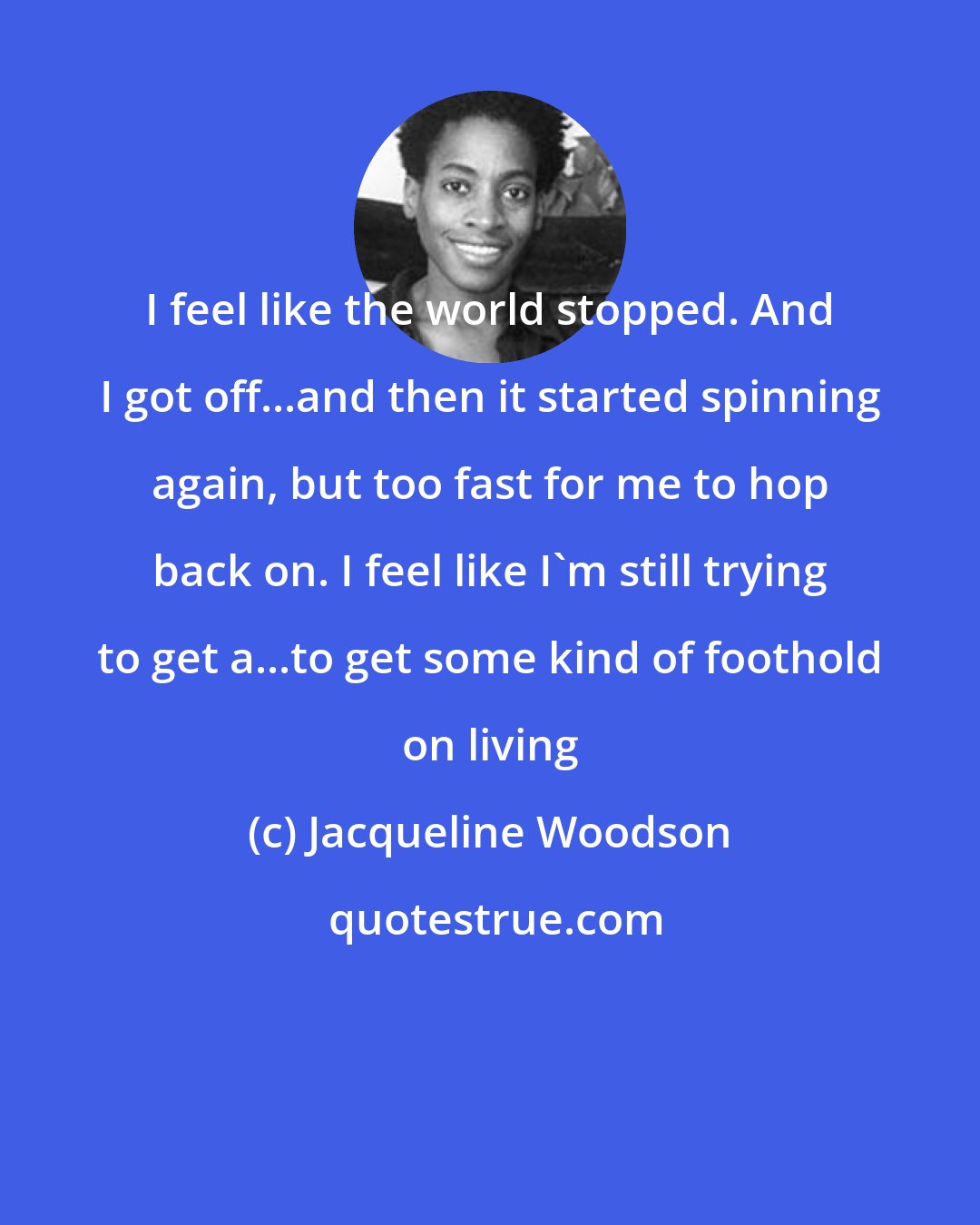 Jacqueline Woodson: I feel like the world stopped. And I got off...and then it started spinning again, but too fast for me to hop back on. I feel like I'm still trying to get a...to get some kind of foothold on living