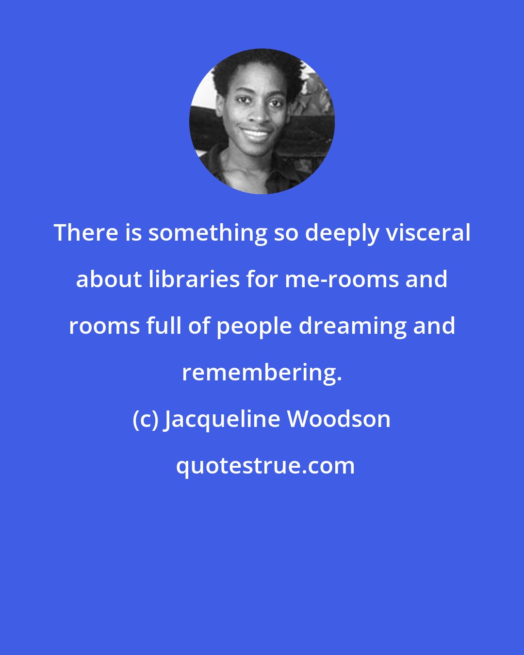 Jacqueline Woodson: There is something so deeply visceral about libraries for me-rooms and rooms full of people dreaming and remembering.