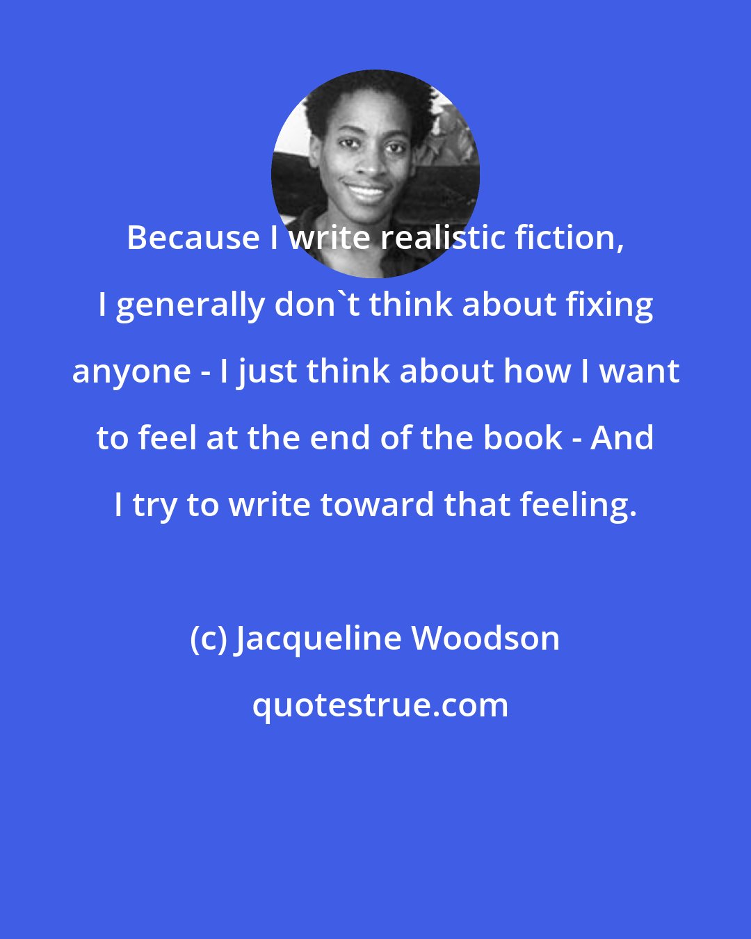 Jacqueline Woodson: Because I write realistic fiction, I generally don't think about fixing anyone - I just think about how I want to feel at the end of the book - And I try to write toward that feeling.