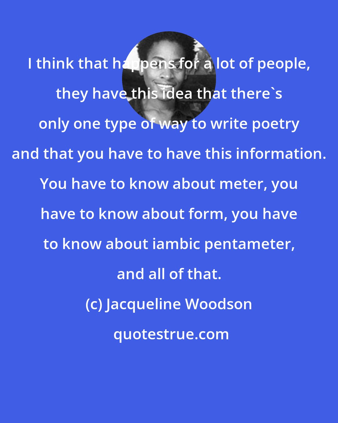 Jacqueline Woodson: I think that happens for a lot of people, they have this idea that there's only one type of way to write poetry and that you have to have this information. You have to know about meter, you have to know about form, you have to know about iambic pentameter, and all of that.