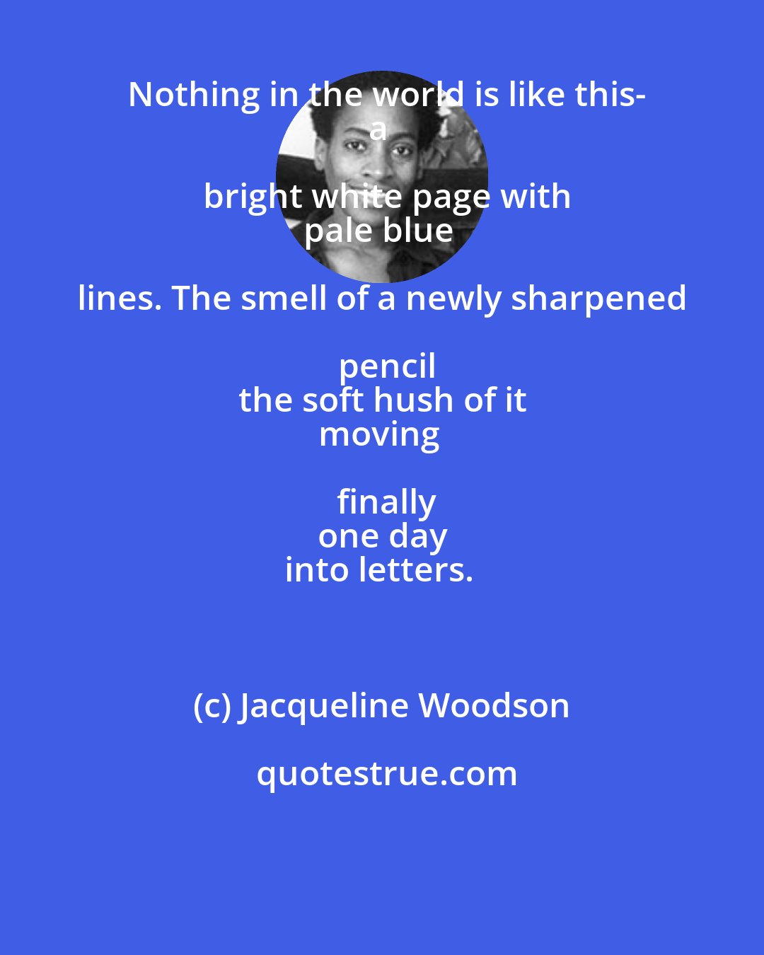Jacqueline Woodson: Nothing in the world is like this-
a bright white page with
pale blue lines. The smell of a newly sharpened pencil
the soft hush of it
moving finally
one day
into letters.