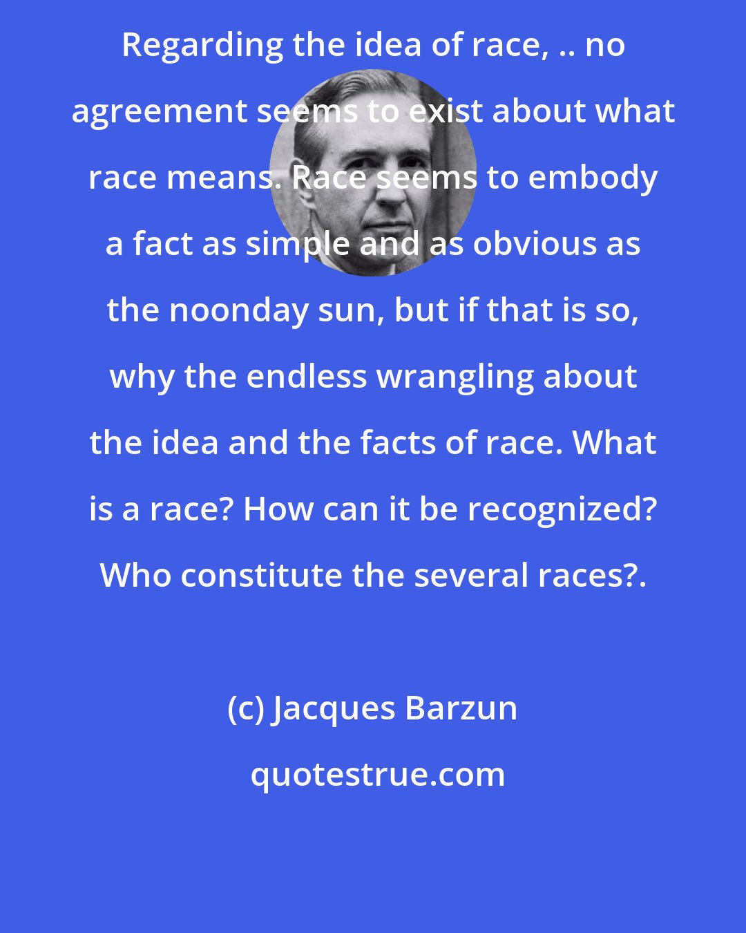 Jacques Barzun: Regarding the idea of race, .. no agreement seems to exist about what race means. Race seems to embody a fact as simple and as obvious as the noonday sun, but if that is so, why the endless wrangling about the idea and the facts of race. What is a race? How can it be recognized? Who constitute the several races?.