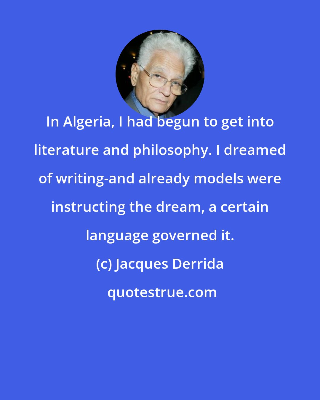 Jacques Derrida: In Algeria, I had begun to get into literature and philosophy. I dreamed of writing-and already models were instructing the dream, a certain language governed it.