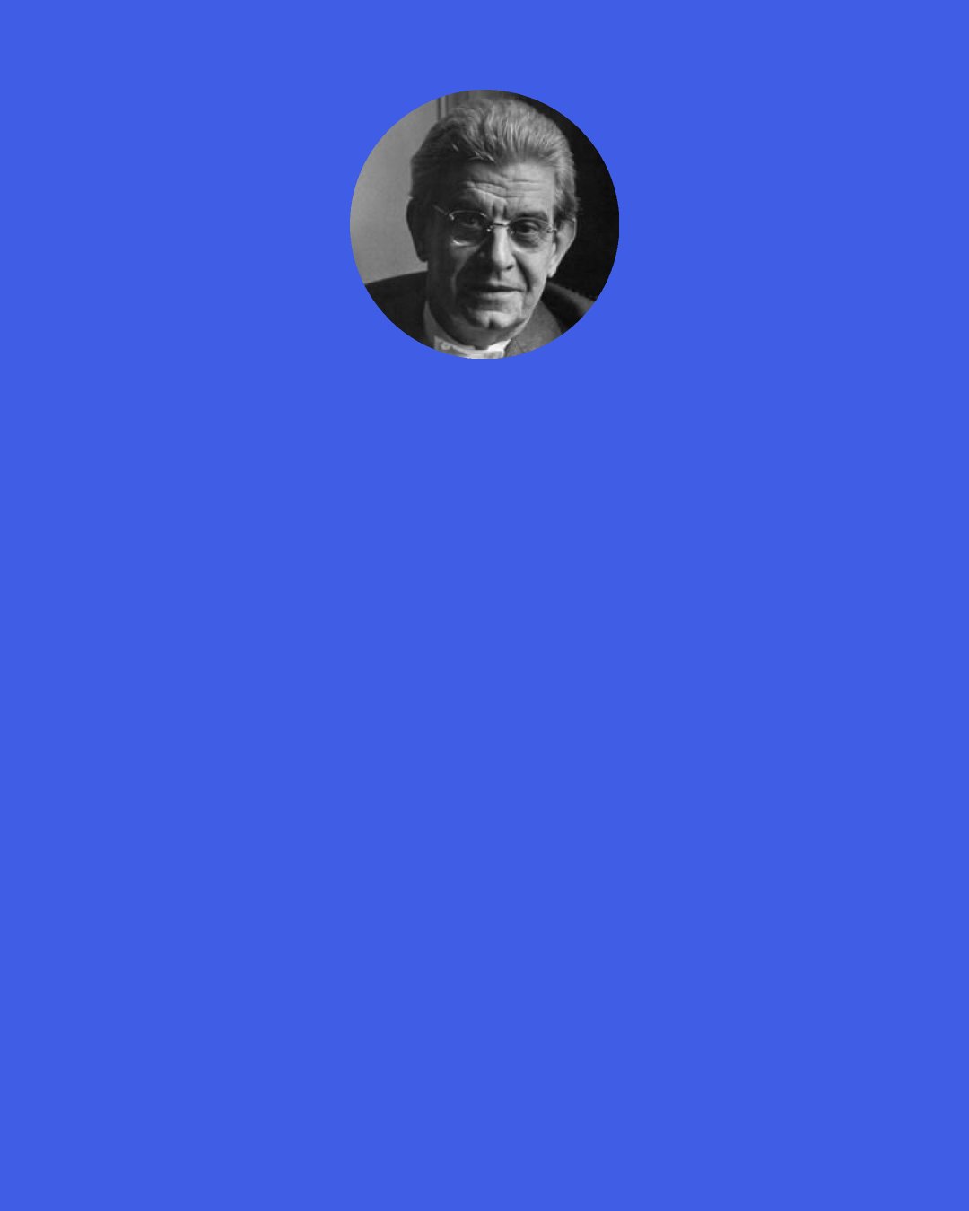 Jacques Lacan: ...Desire, a function central to all human experience, is the desire for nothing nameable. And at the same time this desire lies at the origin of every variety of animation. If being were only what it is, there wouldn’t even be room to talk about it. Being comes into existence as an exact function of this lack.