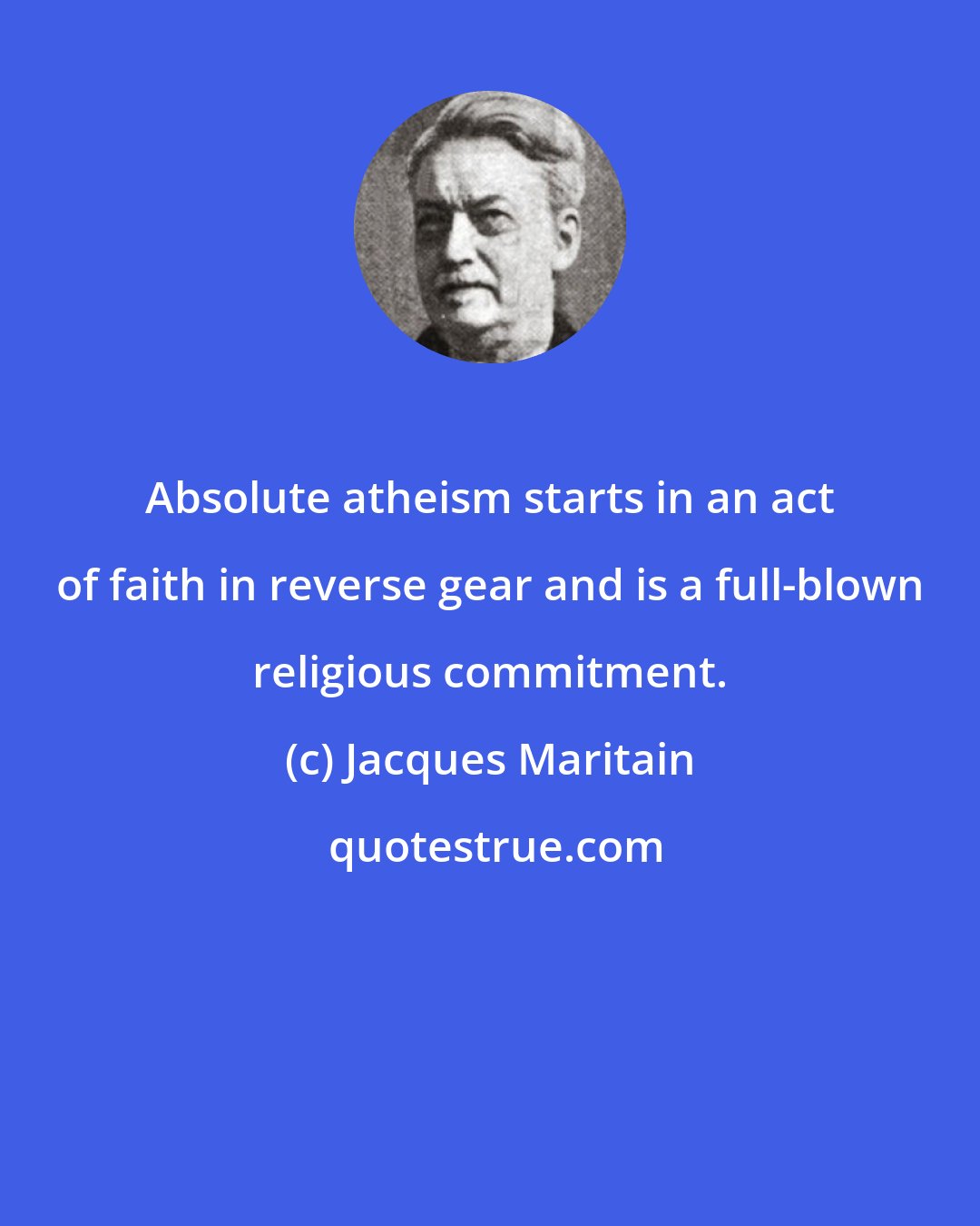 Jacques Maritain: Absolute atheism starts in an act of faith in reverse gear and is a full-blown religious commitment.