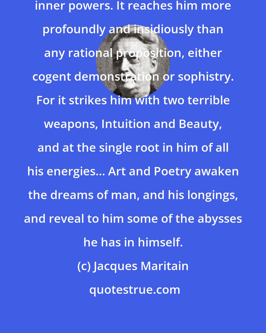 Jacques Maritain: Every work of art reaches man in his inner powers. It reaches him more profoundly and insidiously than any rational proposition, either cogent demonstration or sophistry. For it strikes him with two terrible weapons, Intuition and Beauty, and at the single root in him of all his energies... Art and Poetry awaken the dreams of man, and his longings, and reveal to him some of the abysses he has in himself.