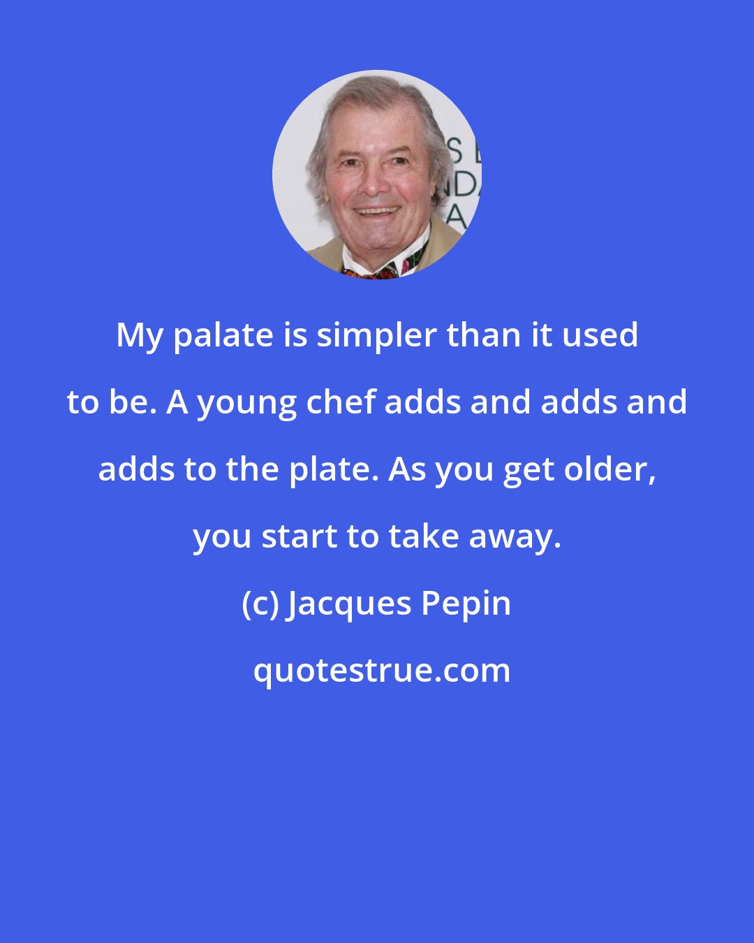 Jacques Pepin: My palate is simpler than it used to be. A young chef adds and adds and adds to the plate. As you get older, you start to take away.