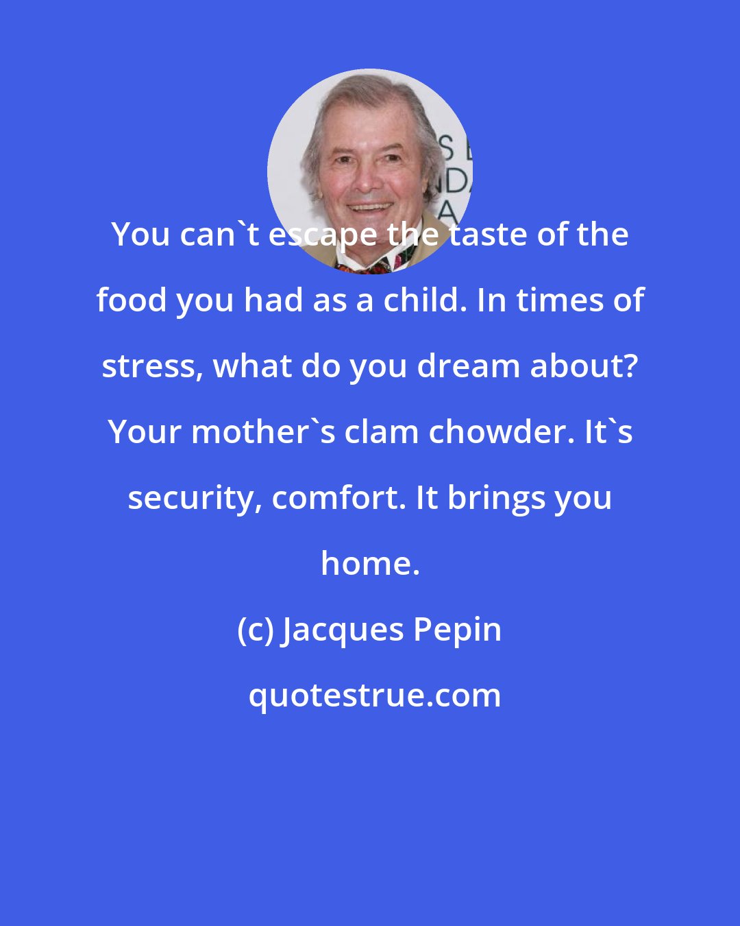 Jacques Pepin: You can't escape the taste of the food you had as a child. In times of stress, what do you dream about? Your mother's clam chowder. It's security, comfort. It brings you home.