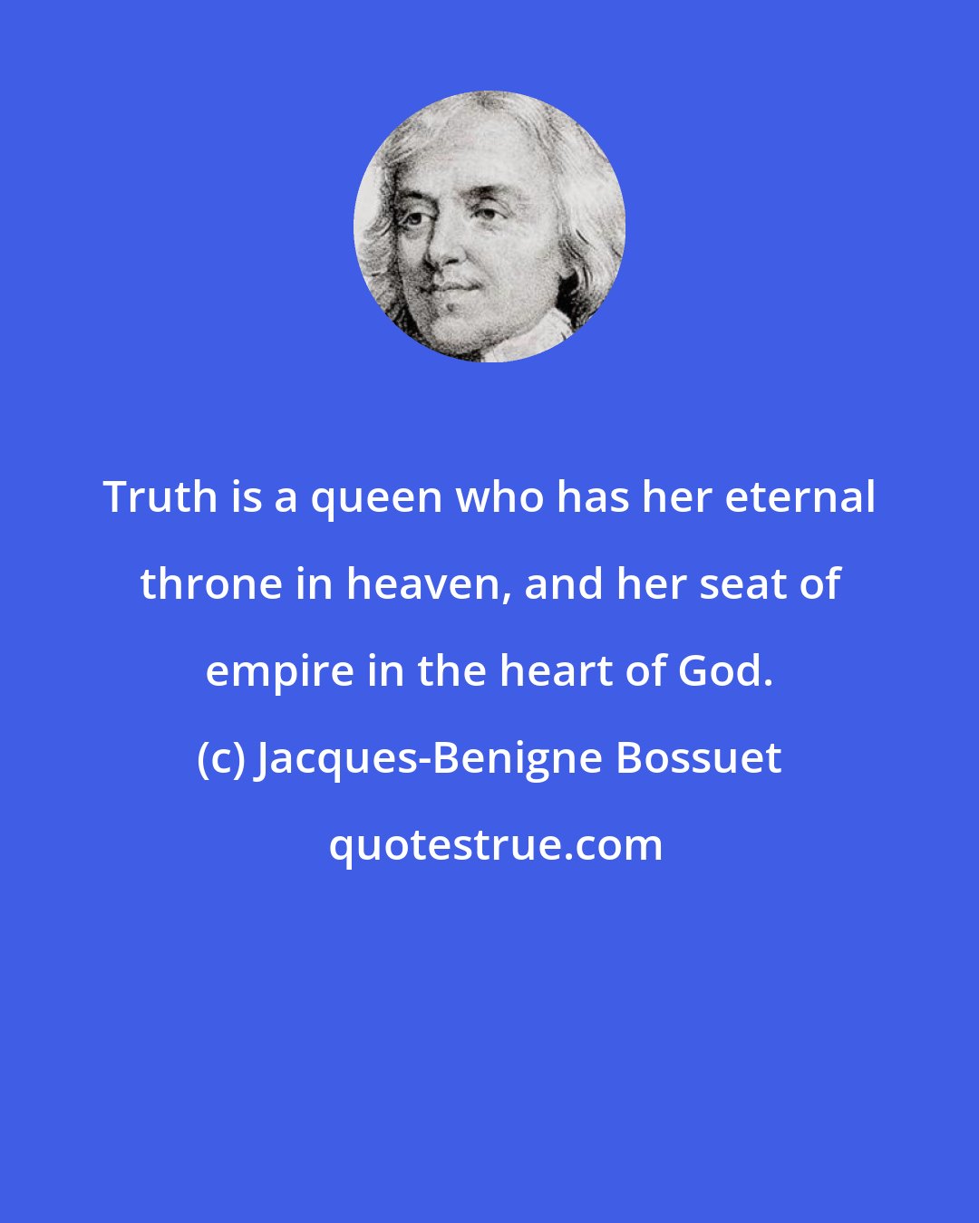 Jacques-Benigne Bossuet: Truth is a queen who has her eternal throne in heaven, and her seat of empire in the heart of God.
