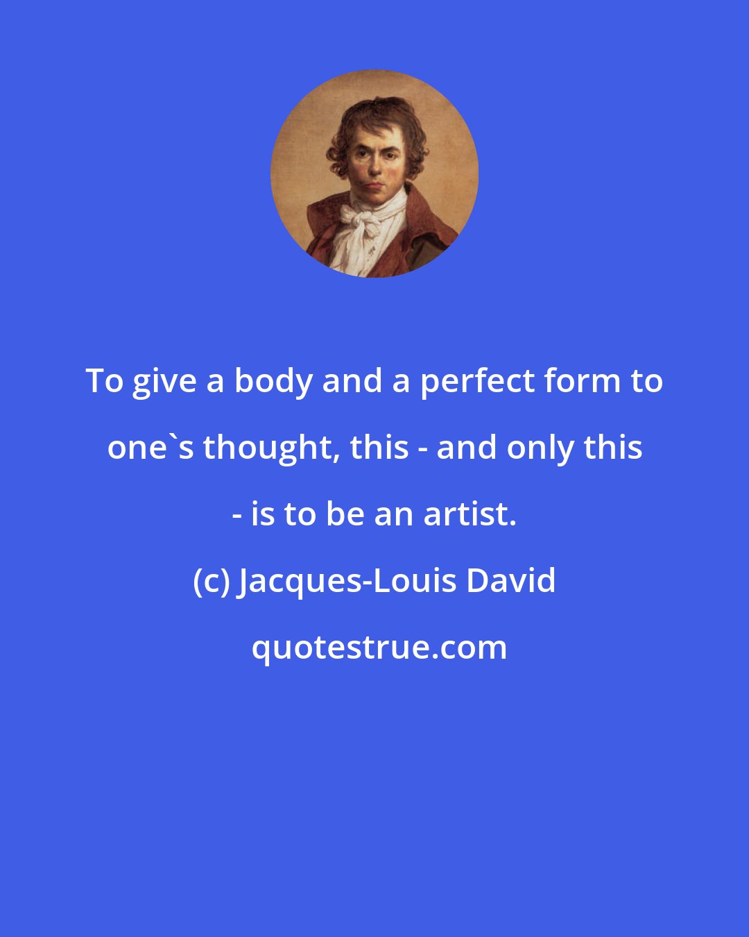 Jacques-Louis David: To give a body and a perfect form to one's thought, this - and only this - is to be an artist.