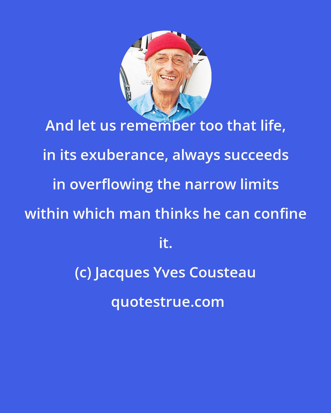 Jacques Yves Cousteau: And let us remember too that life, in its exuberance, always succeeds in overflowing the narrow limits within which man thinks he can confine it.