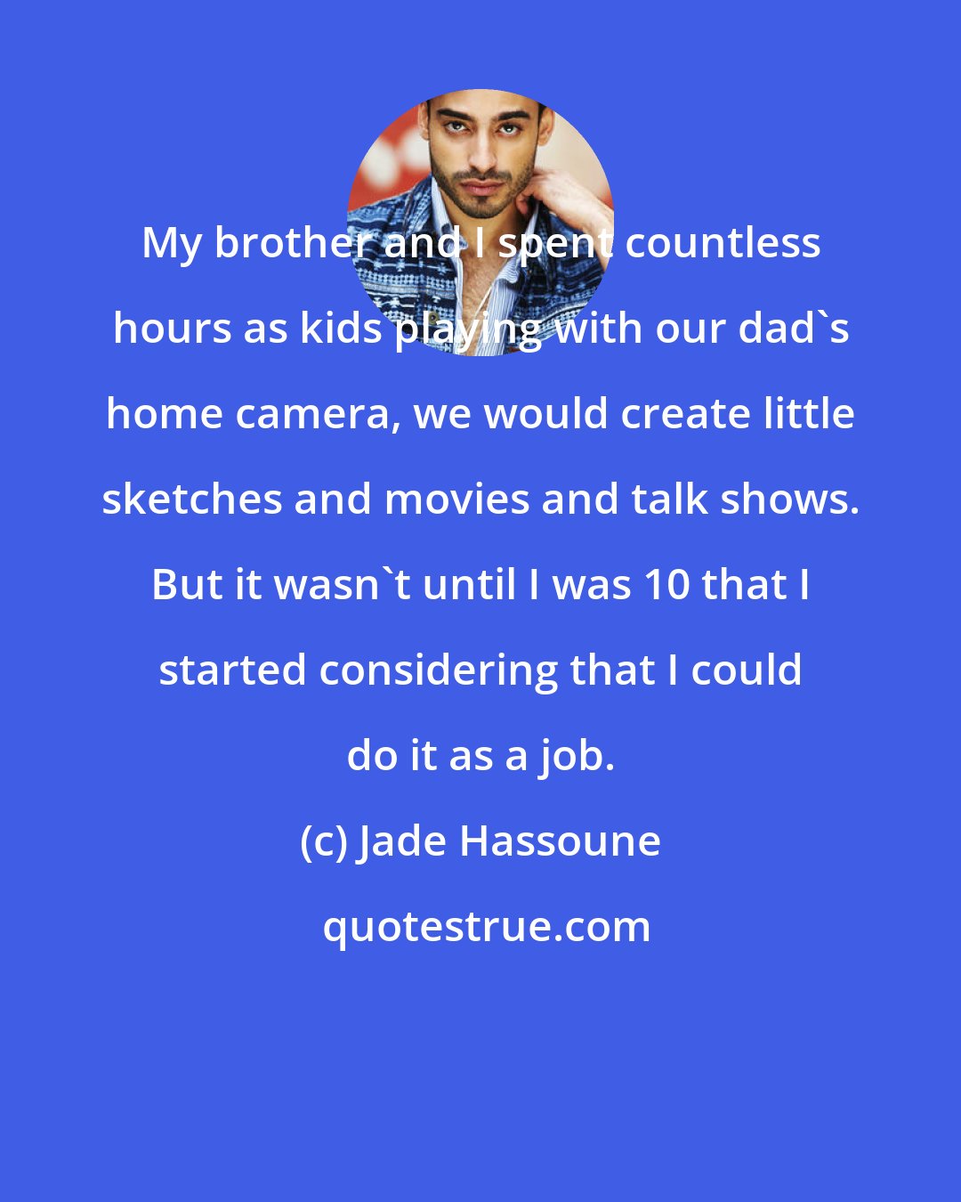 Jade Hassoune: My brother and I spent countless hours as kids playing with our dad's home camera, we would create little sketches and movies and talk shows. But it wasn't until I was 10 that I started considering that I could do it as a job.