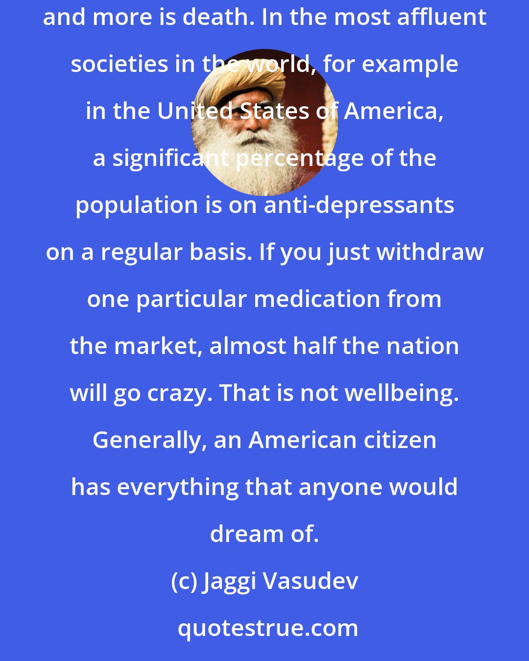 Jaggi Vasudev: We must understand what our idea of wealth is. Is it just about more buildings, more machines, more cars, more of everything? More and more is death. In the most affluent societies in the world, for example in the United States of America, a significant percentage of the population is on anti-depressants on a regular basis. If you just withdraw one particular medication from the market, almost half the nation will go crazy. That is not wellbeing. Generally, an American citizen has everything that anyone would dream of.