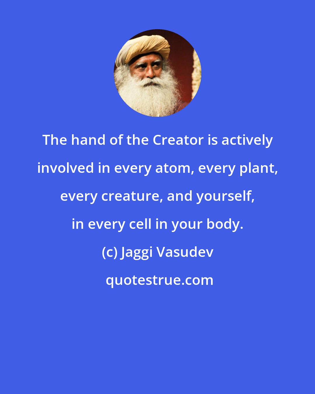 Jaggi Vasudev: The hand of the Creator is actively involved in every atom, every plant, every creature, and yourself, in every cell in your body.