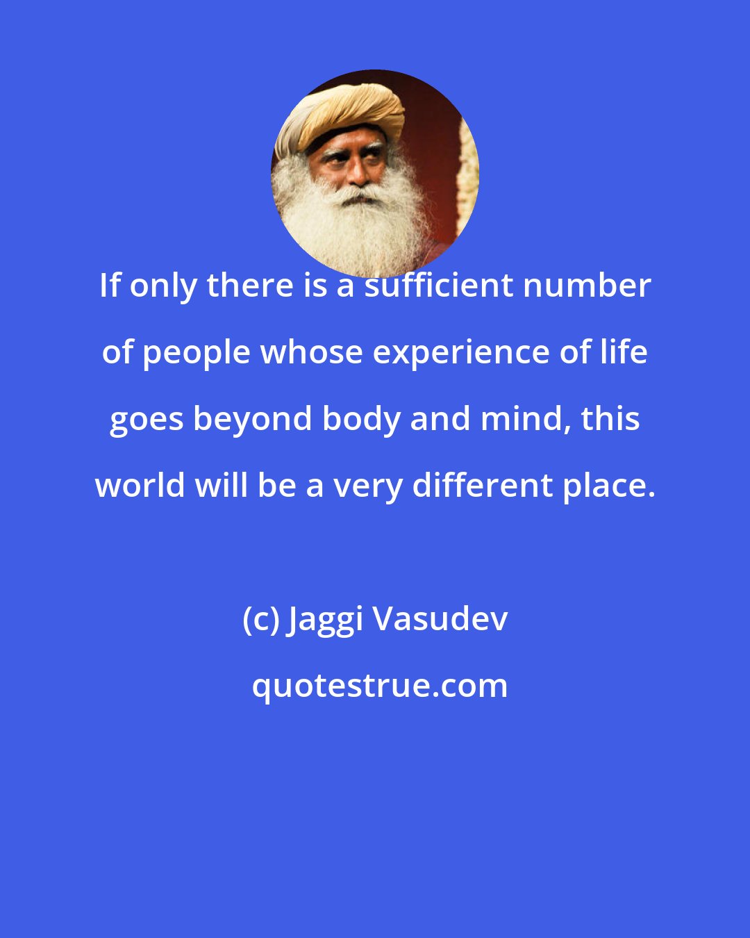 Jaggi Vasudev: If only there is a sufficient number of people whose experience of life goes beyond body and mind, this world will be a very different place.