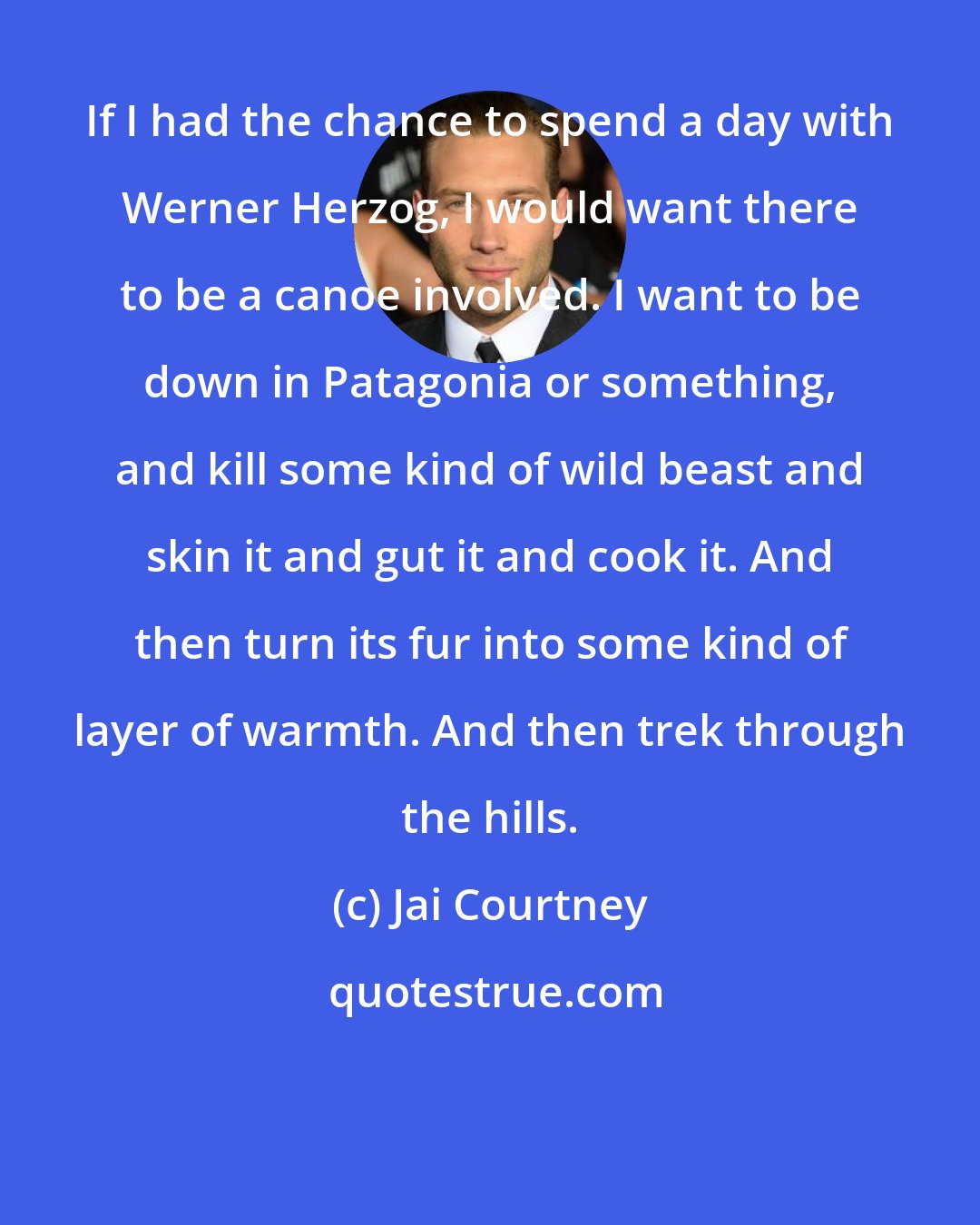 Jai Courtney: If I had the chance to spend a day with Werner Herzog, I would want there to be a canoe involved. I want to be down in Patagonia or something, and kill some kind of wild beast and skin it and gut it and cook it. And then turn its fur into some kind of layer of warmth. And then trek through the hills.