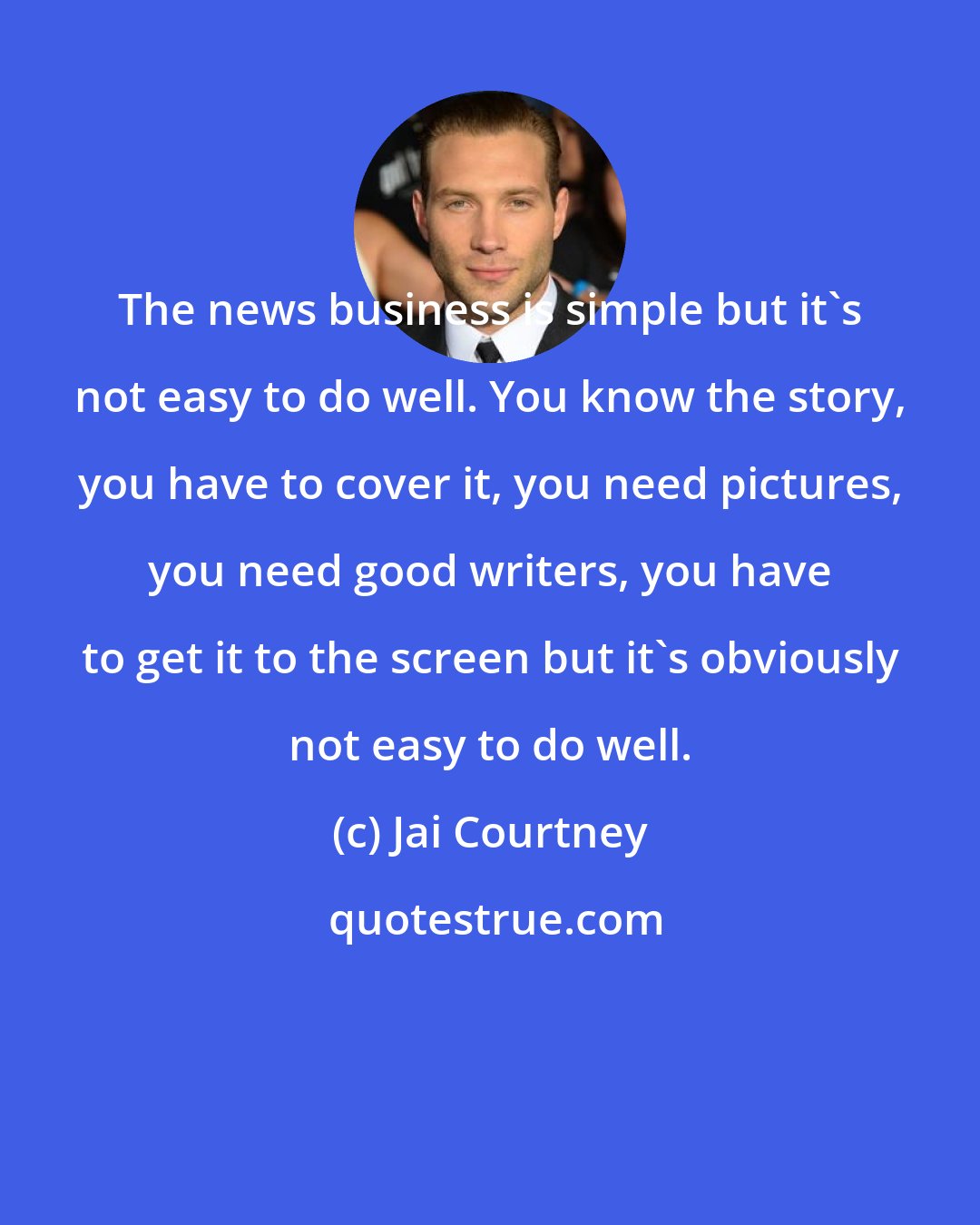 Jai Courtney: The news business is simple but it's not easy to do well. You know the story, you have to cover it, you need pictures, you need good writers, you have to get it to the screen but it's obviously not easy to do well.