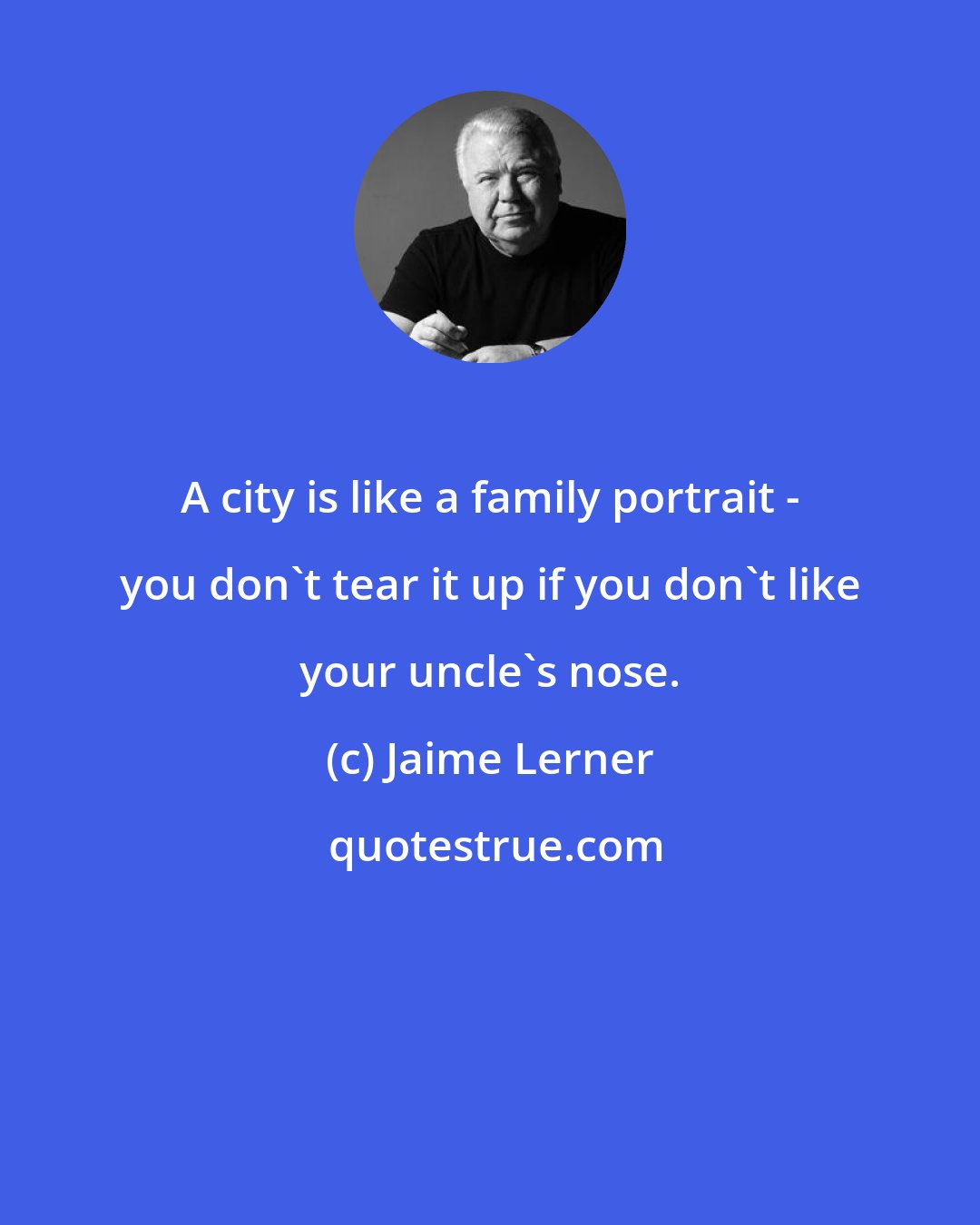 Jaime Lerner: A city is like a family portrait - you don't tear it up if you don't like your uncle's nose.