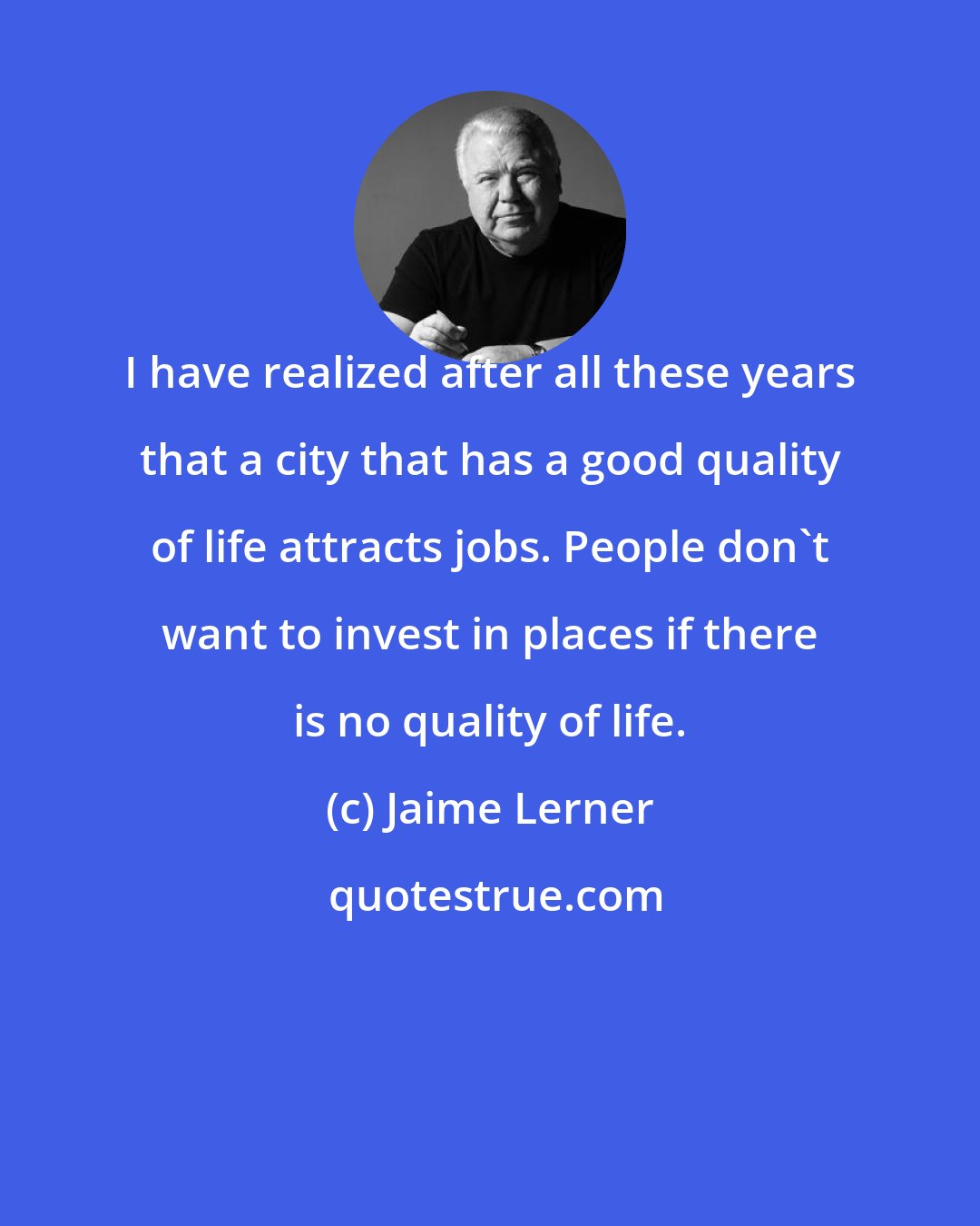 Jaime Lerner: I have realized after all these years that a city that has a good quality of life attracts jobs. People don't want to invest in places if there is no quality of life.