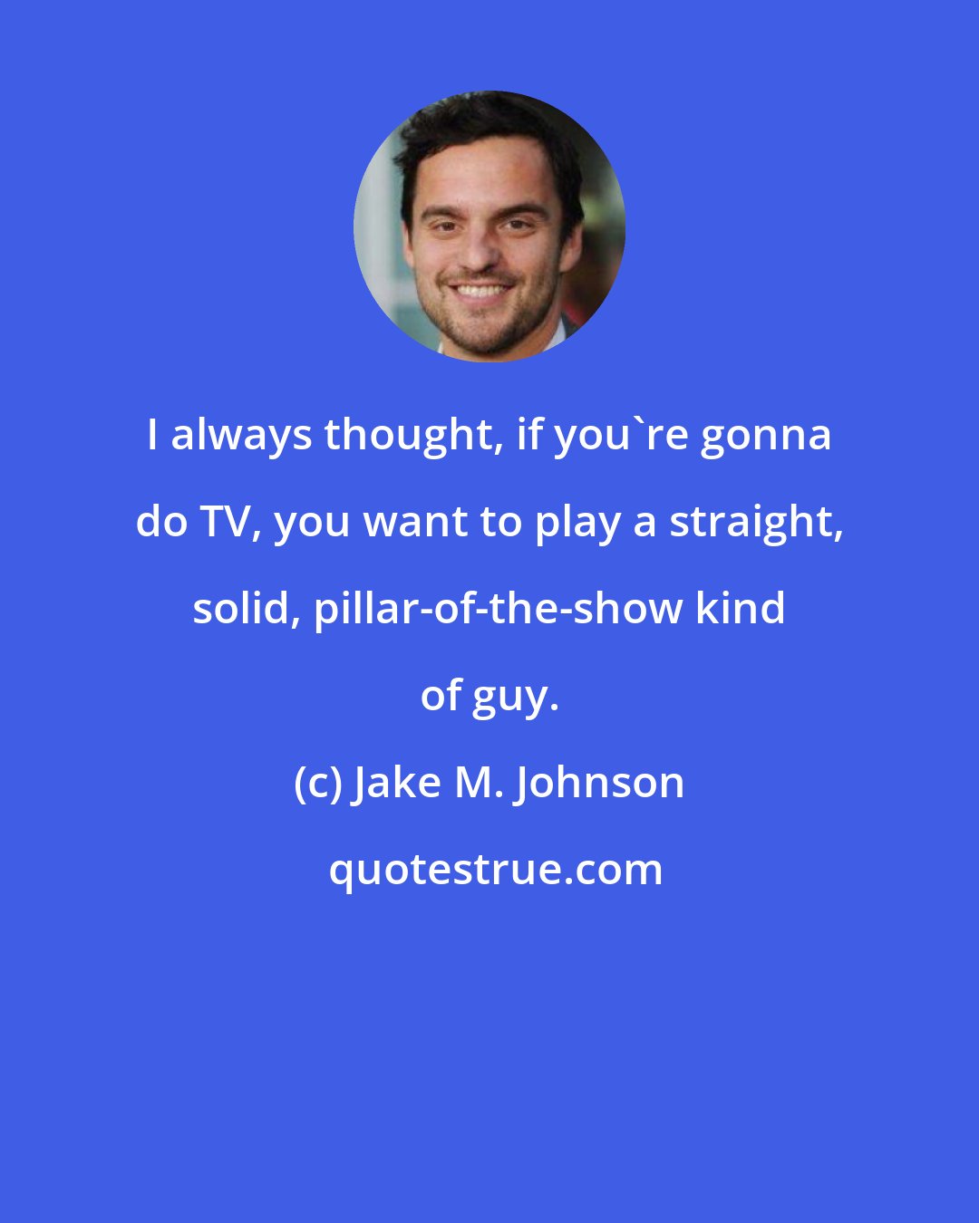 Jake M. Johnson: I always thought, if you're gonna do TV, you want to play a straight, solid, pillar-of-the-show kind of guy.