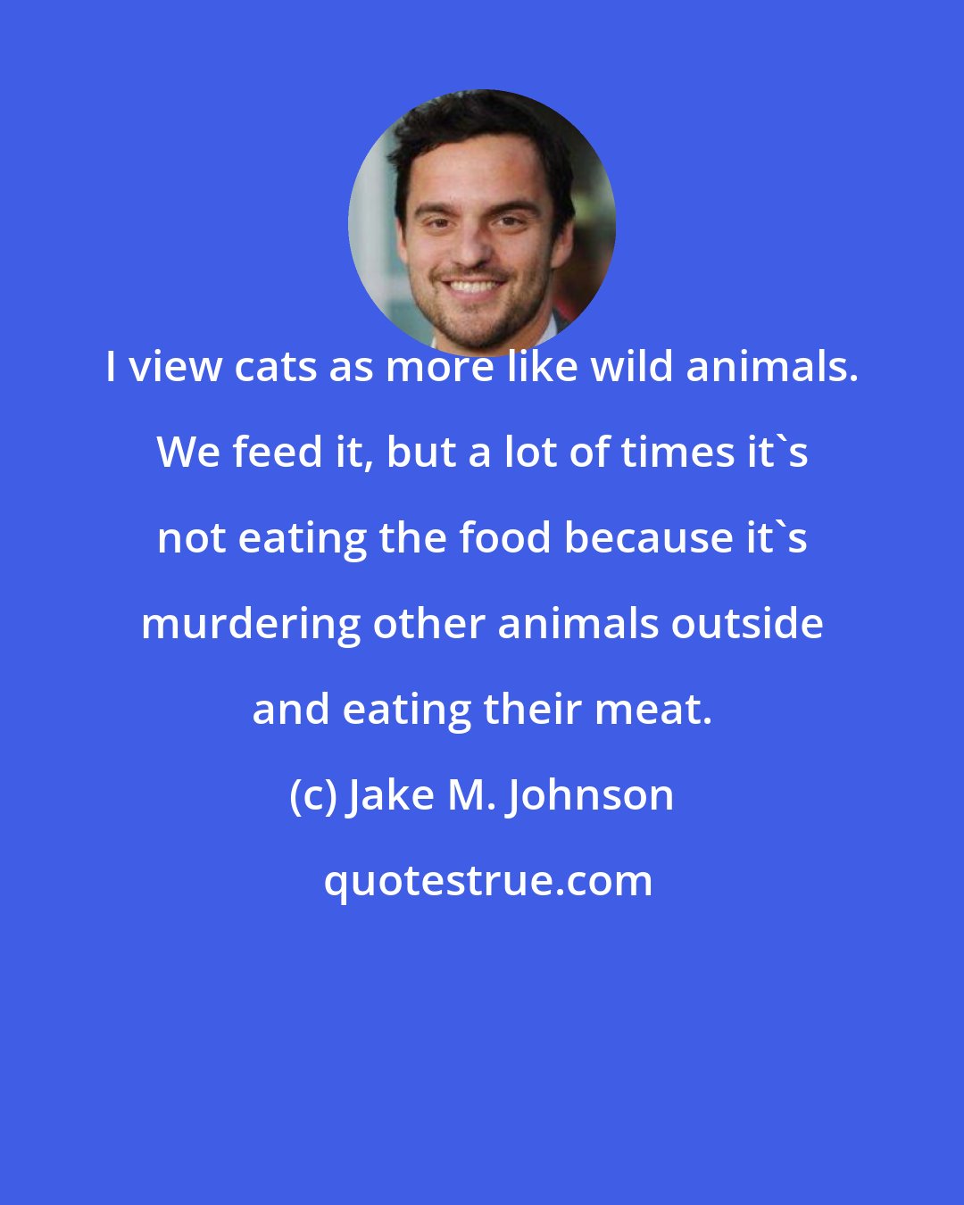 Jake M. Johnson: I view cats as more like wild animals. We feed it, but a lot of times it's not eating the food because it's murdering other animals outside and eating their meat.
