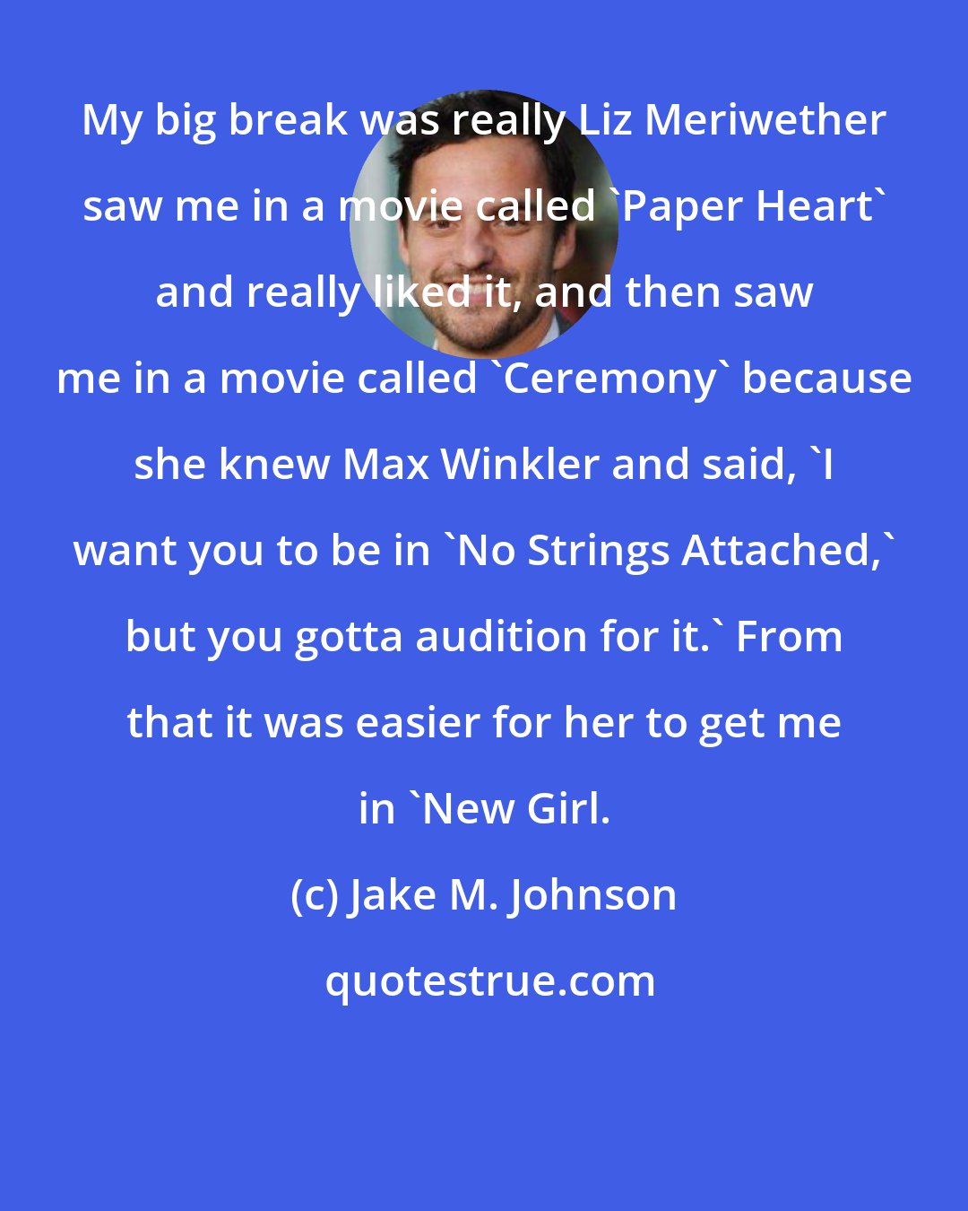 Jake M. Johnson: My big break was really Liz Meriwether saw me in a movie called 'Paper Heart' and really liked it, and then saw me in a movie called 'Ceremony' because she knew Max Winkler and said, 'I want you to be in 'No Strings Attached,' but you gotta audition for it.' From that it was easier for her to get me in 'New Girl.