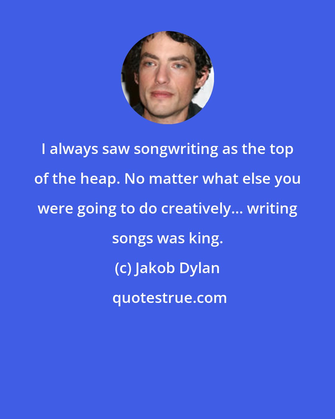 Jakob Dylan: I always saw songwriting as the top of the heap. No matter what else you were going to do creatively... writing songs was king.