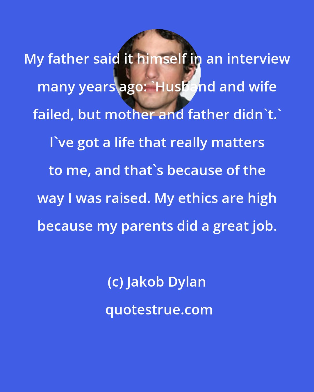 Jakob Dylan: My father said it himself in an interview many years ago: 'Husband and wife failed, but mother and father didn't.' I've got a life that really matters to me, and that's because of the way I was raised. My ethics are high because my parents did a great job.