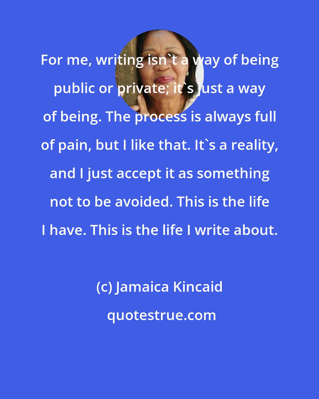 Jamaica Kincaid: For me, writing isn't a way of being public or private; it's just a way of being. The process is always full of pain, but I like that. It's a reality, and I just accept it as something not to be avoided. This is the life I have. This is the life I write about.