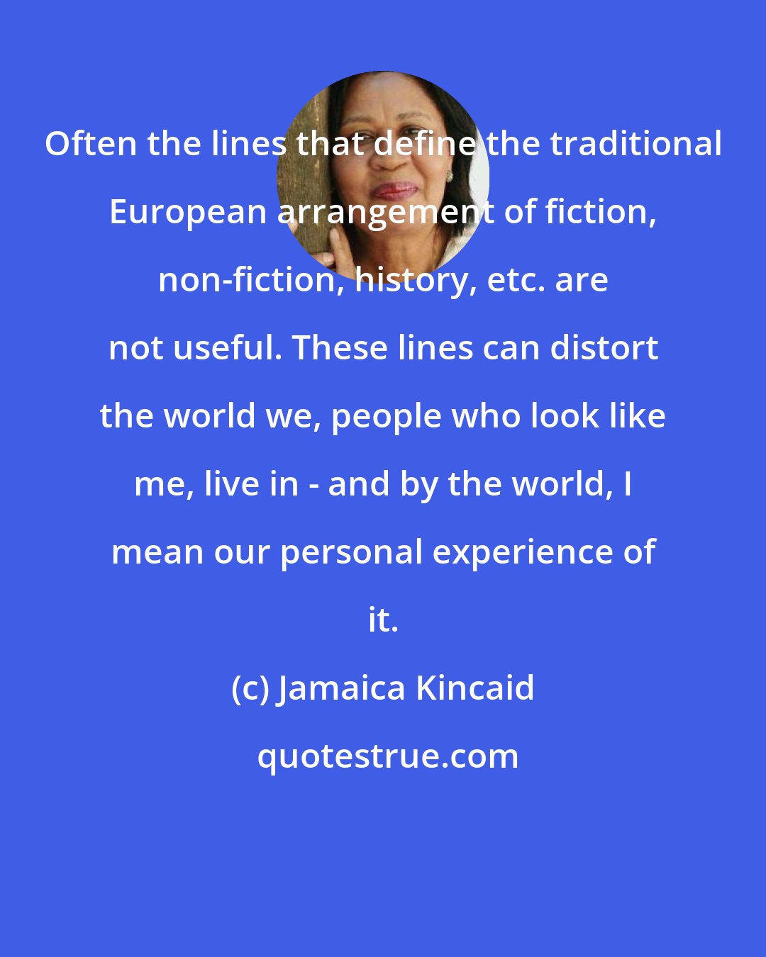 Jamaica Kincaid: Often the lines that define the traditional European arrangement of fiction, non-fiction, history, etc. are not useful. These lines can distort the world we, people who look like me, live in - and by the world, I mean our personal experience of it.