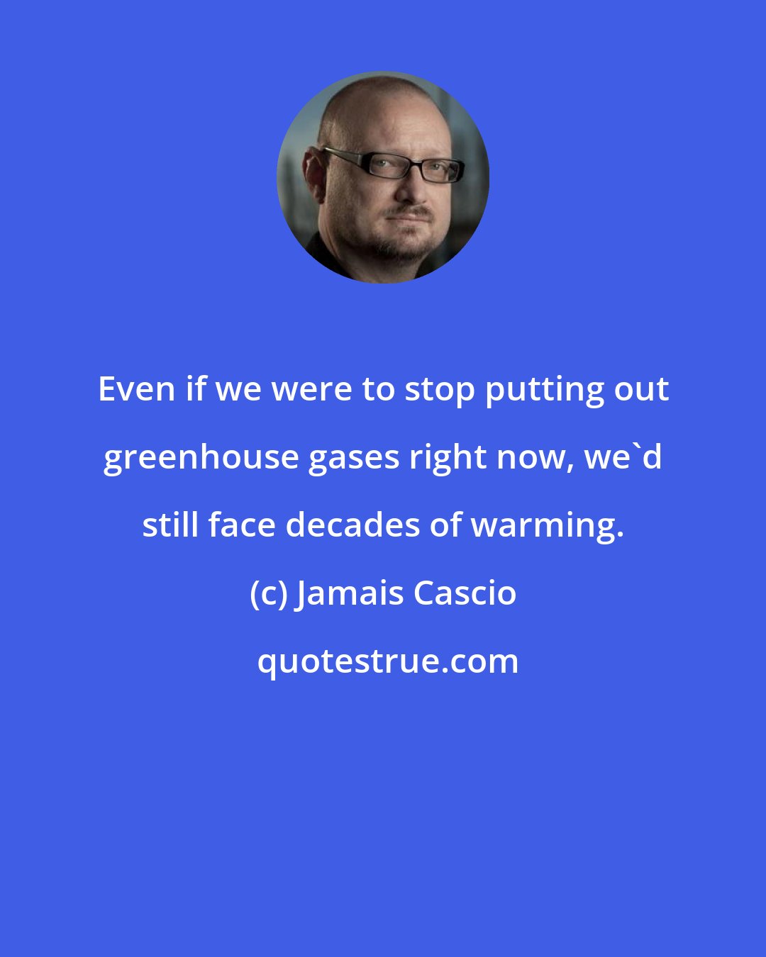 Jamais Cascio: Even if we were to stop putting out greenhouse gases right now, we'd still face decades of warming.