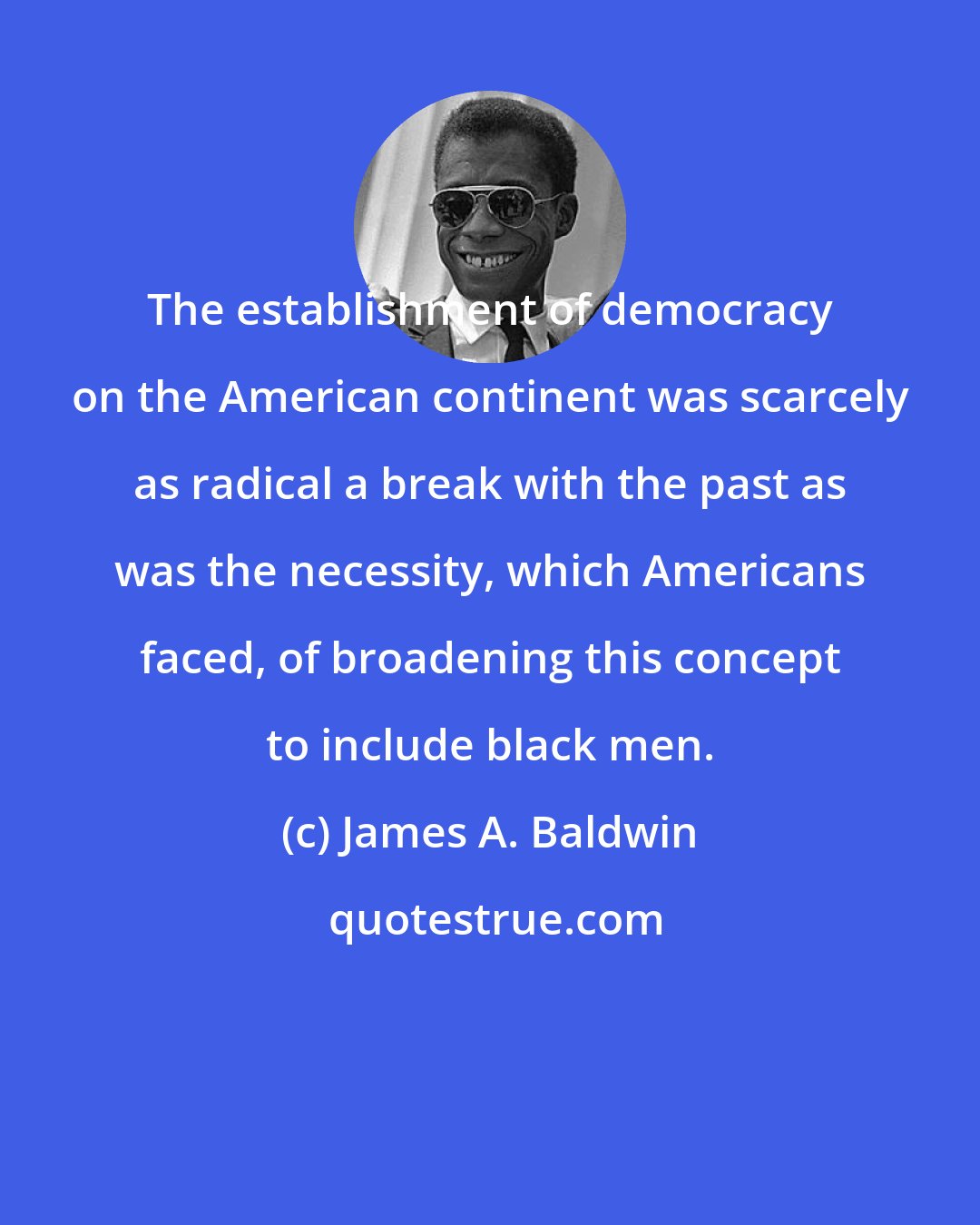 James A. Baldwin: The establishment of democracy on the American continent was scarcely as radical a break with the past as was the necessity, which Americans faced, of broadening this concept to include black men.