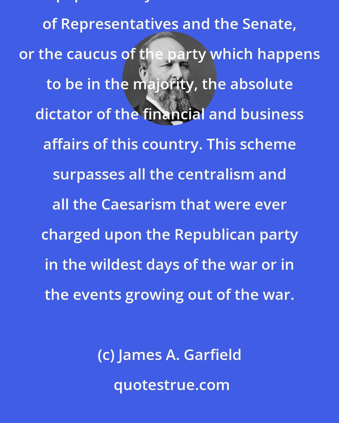 James A. Garfield: It would convert the Treasury of the United States into a manufactory of paper money. It makes the House of Representatives and the Senate, or the caucus of the party which happens to be in the majority, the absolute dictator of the financial and business affairs of this country. This scheme surpasses all the centralism and all the Caesarism that were ever charged upon the Republican party in the wildest days of the war or in the events growing out of the war.
