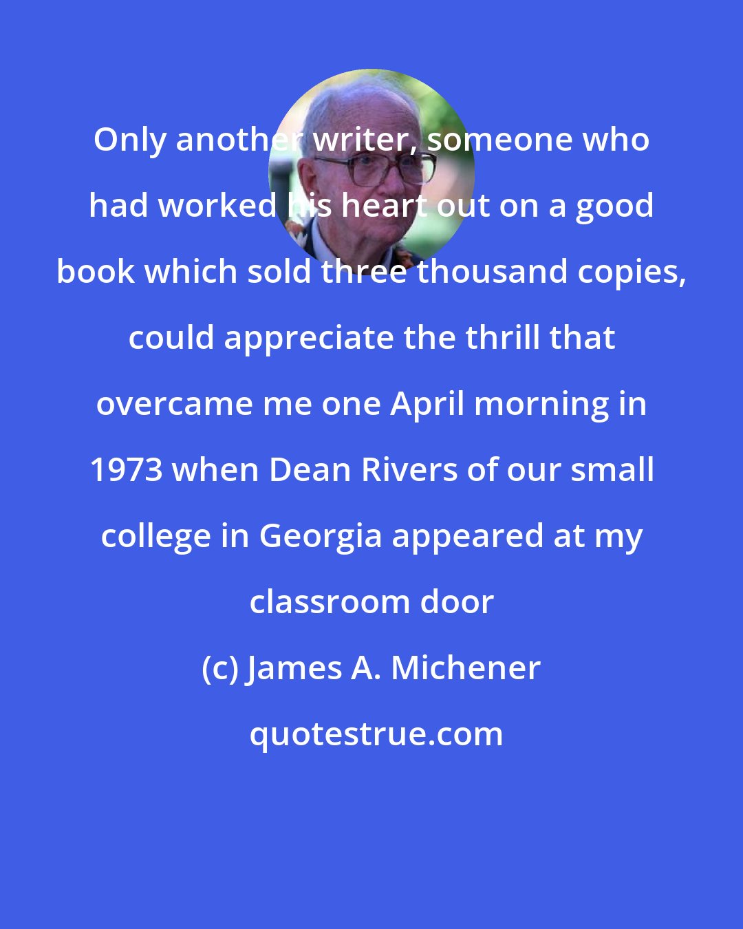James A. Michener: Only another writer, someone who had worked his heart out on a good book which sold three thousand copies, could appreciate the thrill that overcame me one April morning in 1973 when Dean Rivers of our small college in Georgia appeared at my classroom door