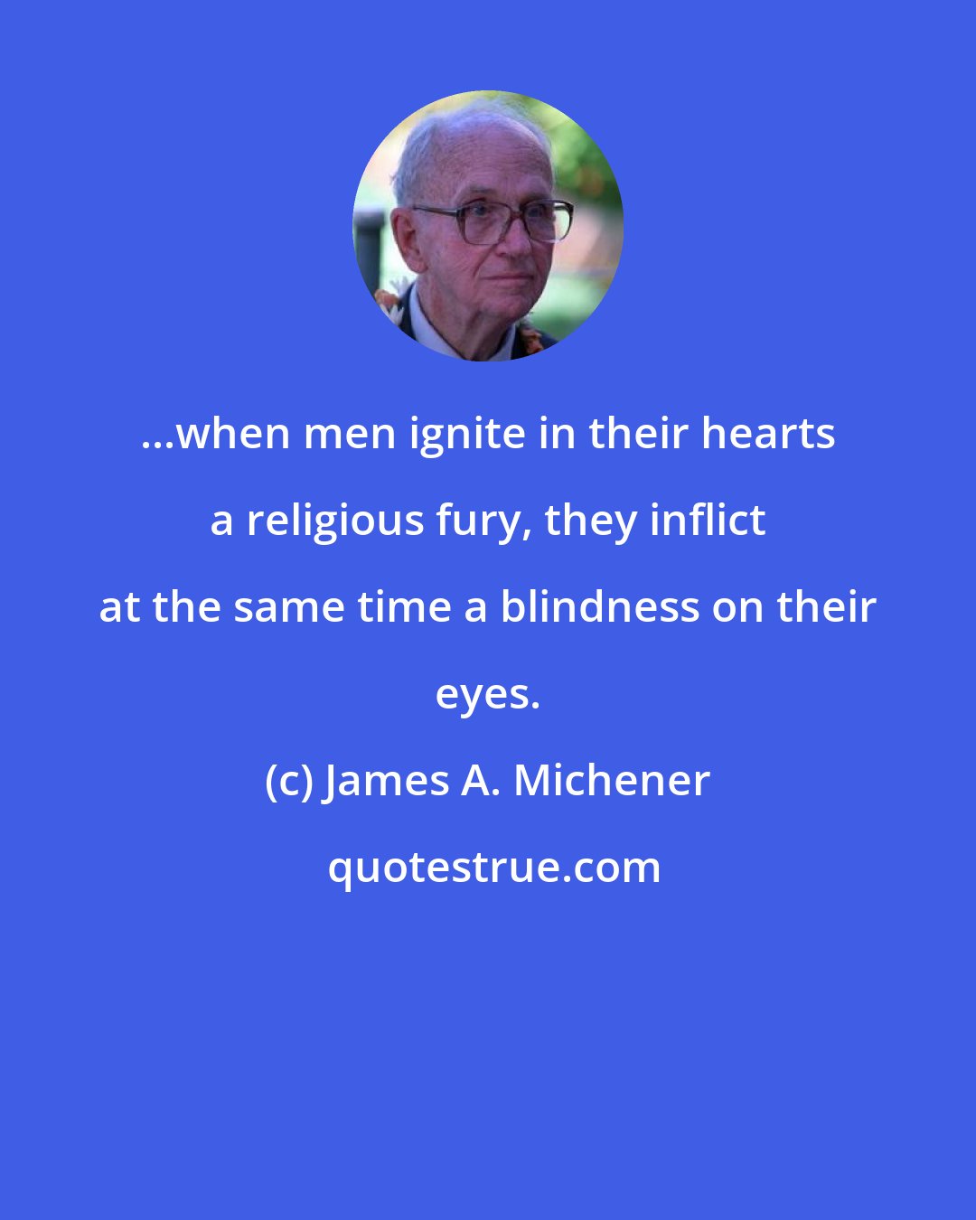 James A. Michener: ...when men ignite in their hearts a religious fury, they inflict at the same time a blindness on their eyes.