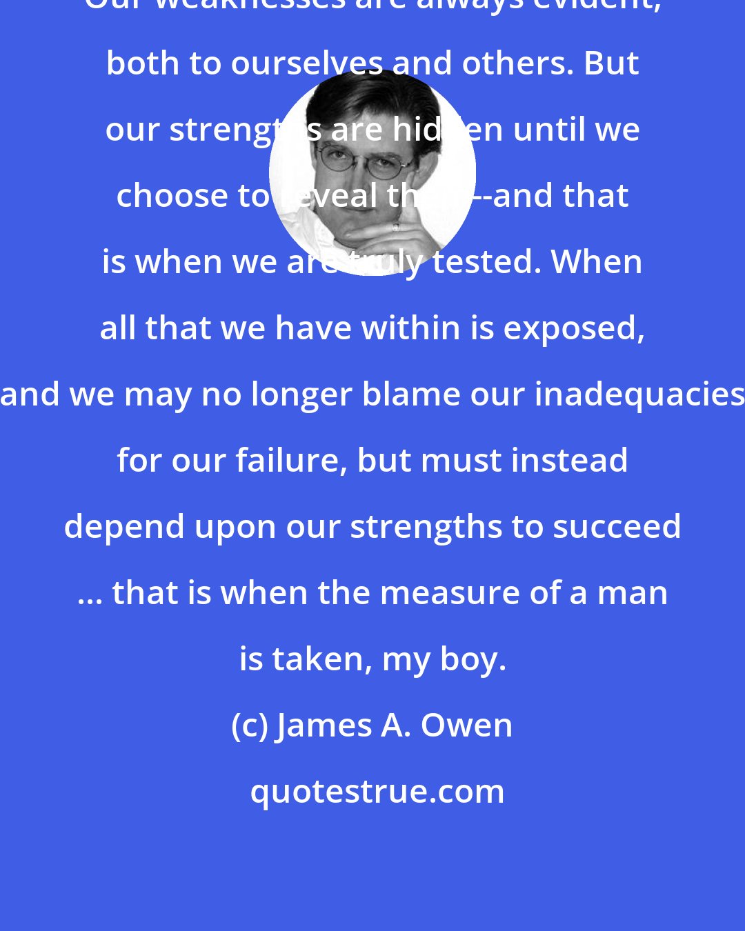 James A. Owen: Our weaknesses are always evident, both to ourselves and others. But our strengths are hidden until we choose to reveal them--and that is when we are truly tested. When all that we have within is exposed, and we may no longer blame our inadequacies for our failure, but must instead depend upon our strengths to succeed ... that is when the measure of a man is taken, my boy.