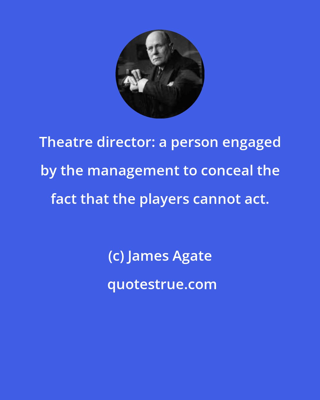 James Agate: Theatre director: a person engaged by the management to conceal the fact that the players cannot act.