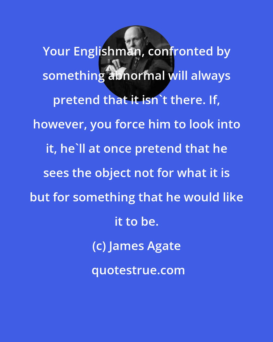 James Agate: Your Englishman, confronted by something abnormal will always pretend that it isn't there. If, however, you force him to look into it, he'll at once pretend that he sees the object not for what it is but for something that he would like it to be.