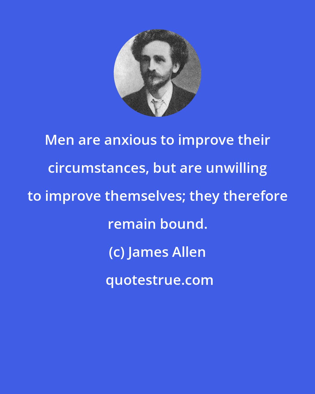 James Allen: Men are anxious to improve their circumstances, but are unwilling to improve themselves; they therefore remain bound.
