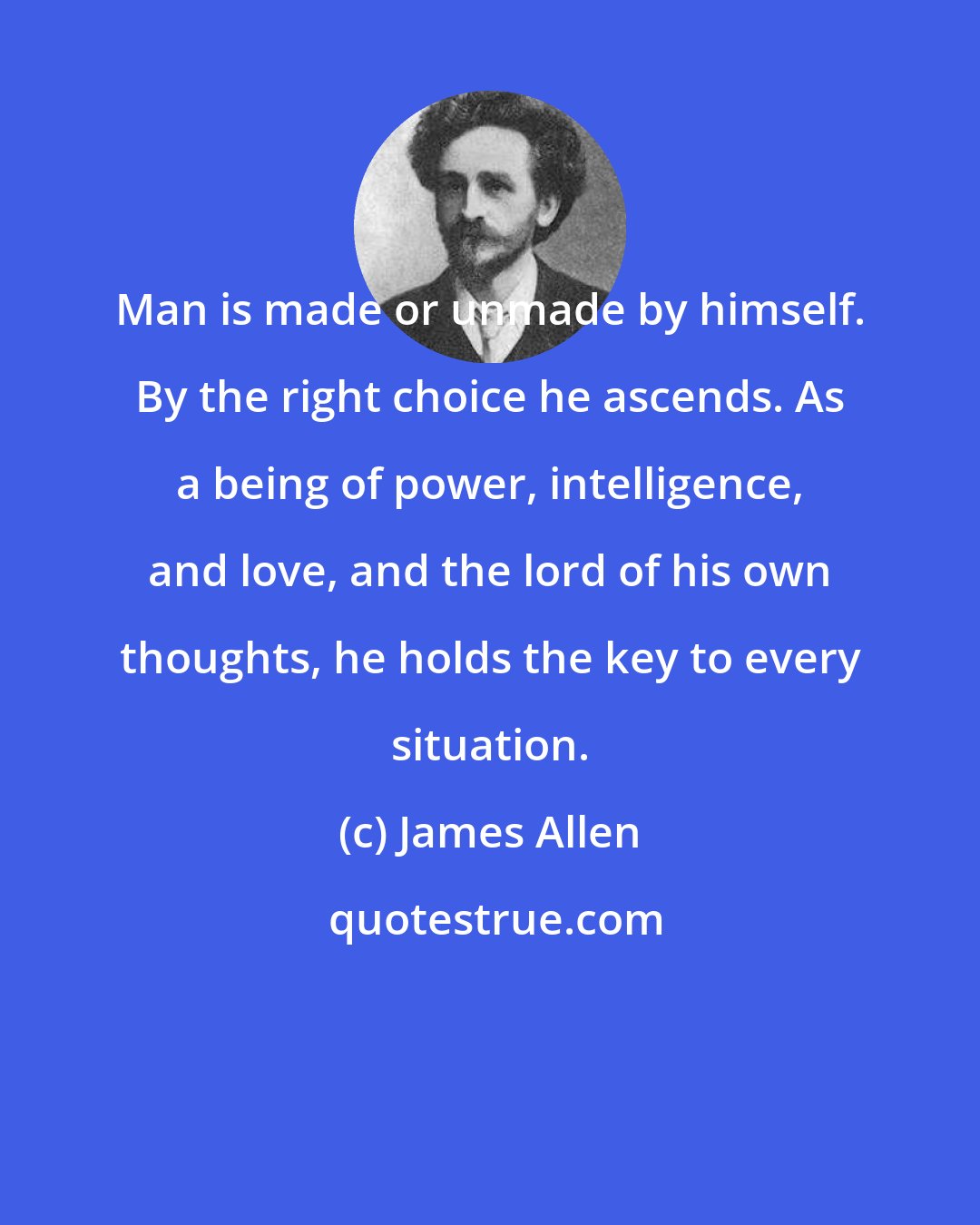 James Allen: Man is made or unmade by himself. By the right choice he ascends. As a being of power, intelligence, and love, and the lord of his own thoughts, he holds the key to every situation.