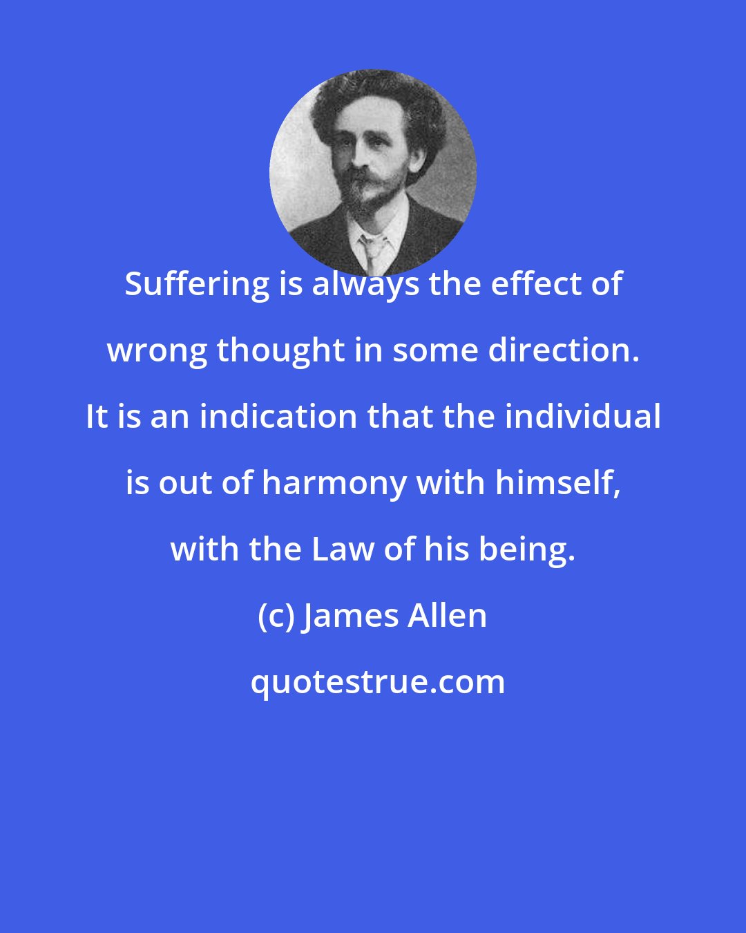 James Allen: Suffering is always the effect of wrong thought in some direction. It is an indication that the individual is out of harmony with himself, with the Law of his being.