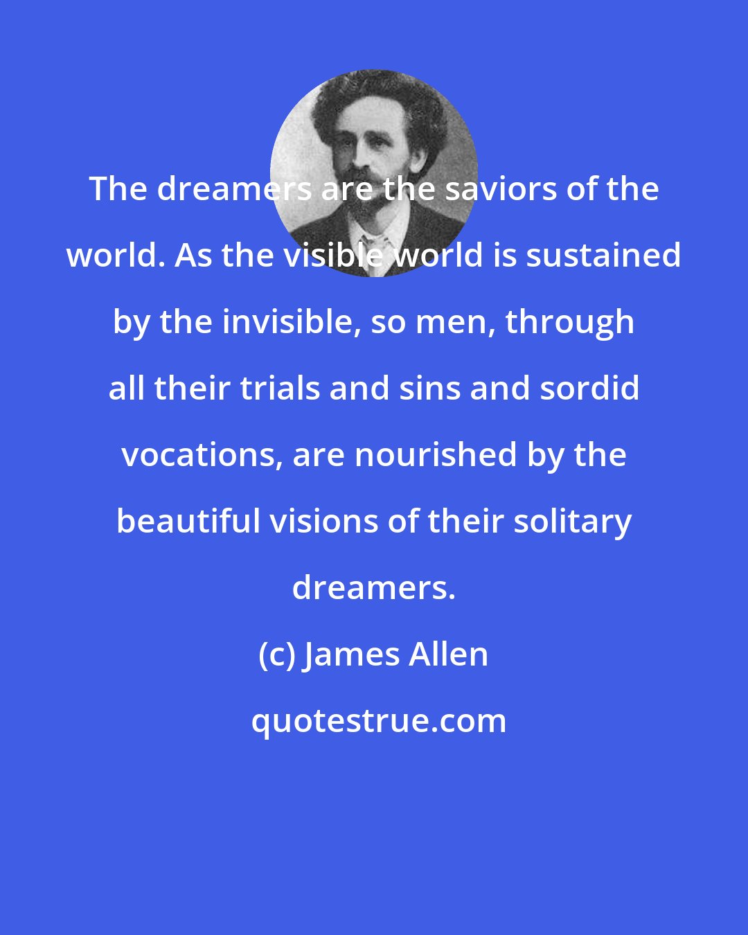 James Allen: The dreamers are the saviors of the world. As the visible world is sustained by the invisible, so men, through all their trials and sins and sordid vocations, are nourished by the beautiful visions of their solitary dreamers.