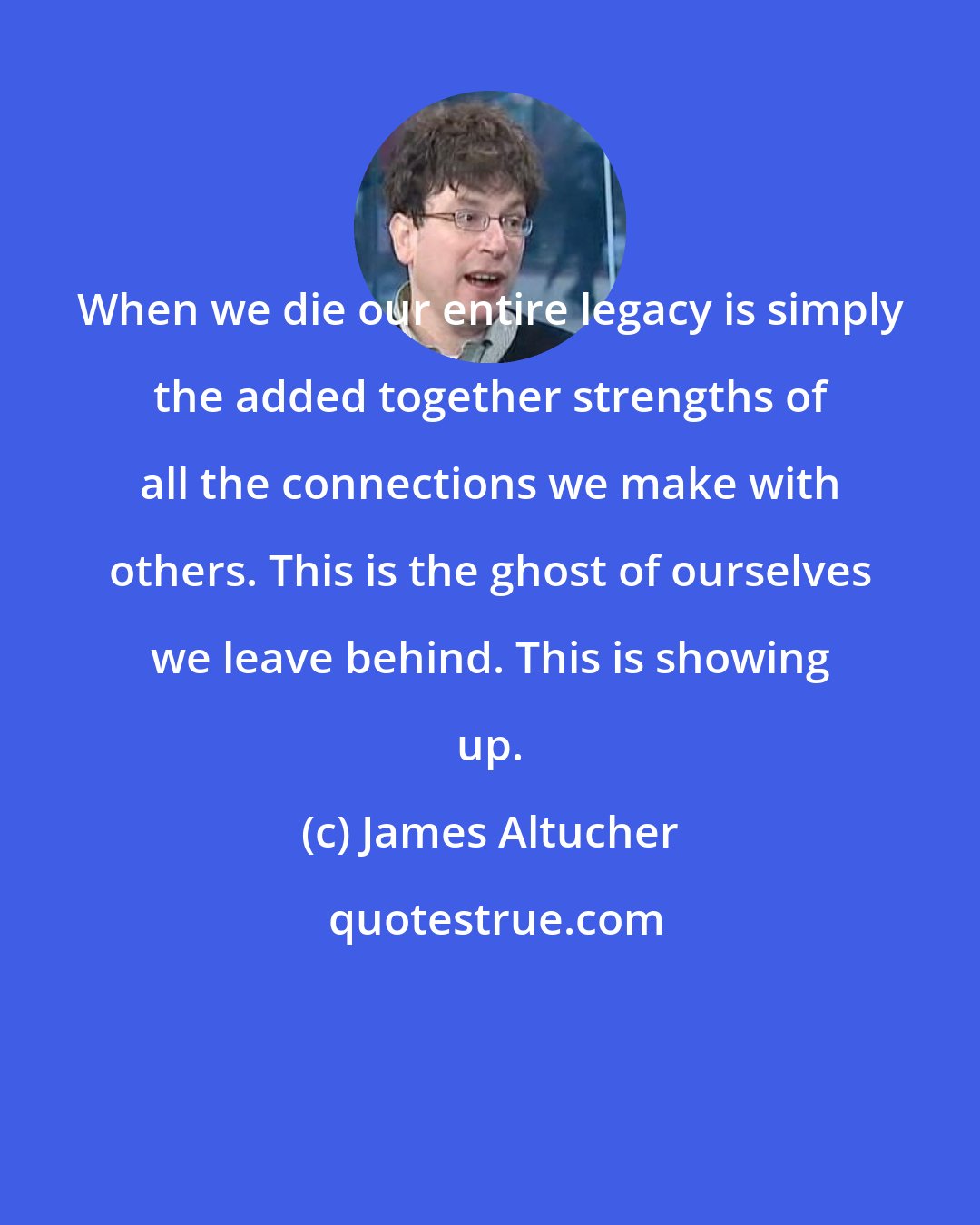 James Altucher: When we die our entire legacy is simply the added together strengths of all the connections we make with others. This is the ghost of ourselves we leave behind. This is showing up.