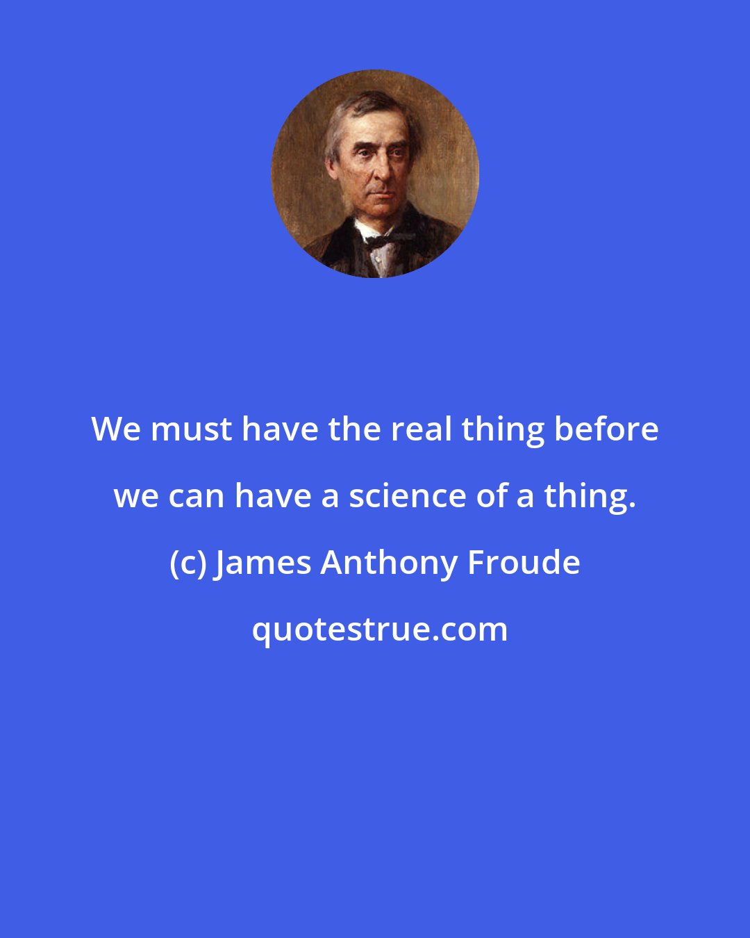 James Anthony Froude: We must have the real thing before we can have a science of a thing.