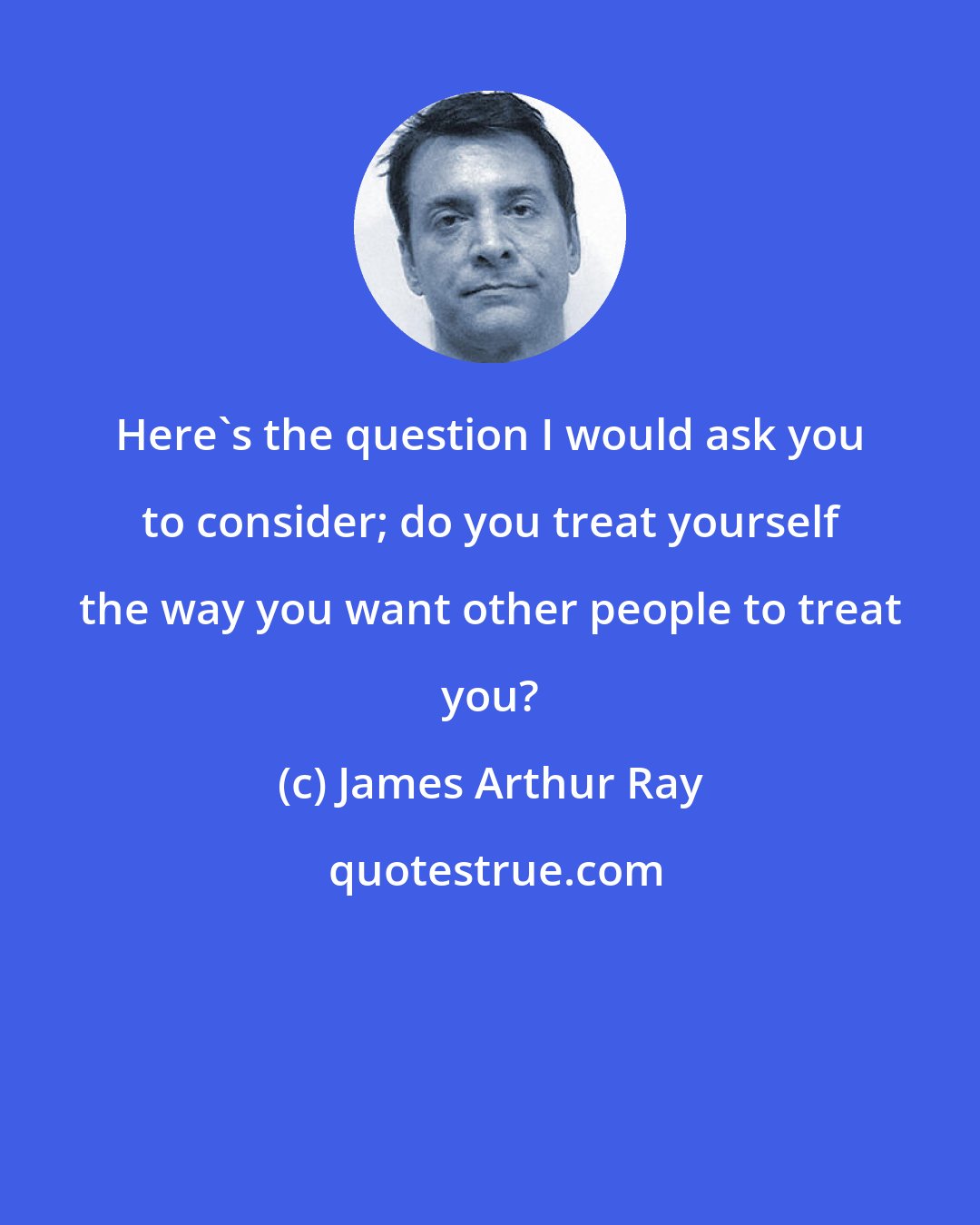 James Arthur Ray: Here's the question I would ask you to consider; do you treat yourself the way you want other people to treat you?